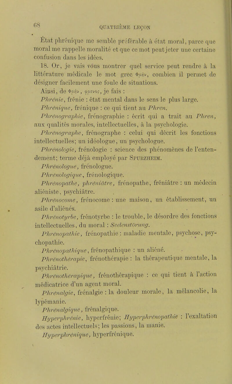 État phrénique me semble préférable à état moral, parce que moral me rappelle moralité et que ce mot peut jeter une certaine confusion dans les idées. 18. Or, je vais vous montrer quel service peut rendre à la littérature médicale le mot grec «tp/jv, combien il permet de désigner facilement une foule de situations. Ainsi, de «l'pÀv, rfp-voç, je fais : Phrénie, frénie : état mental dans le sens le plus large. Phrénique, frénique : ce qui tient au Phren. Phrénographie, frénograpbie : écrit qui a trait au Phren, aux qualités morales, intellectuelles, à la psychologie. Phrénograiphe, frénographe : celui qui décrit les fonctions intellectuelles; un idéologue, un psychologue. Phrénologie, fi'énologie : science des phénomènes de l'enten- dement; terme déjà employé par Spurzheim. Phrénologue, frénologue. Phrénologique, frénologique. Phrénopathe, phréniâtre, frénopathe, fréniâtre : un médecin aliéniste, psychiatre. Phrénocome, frénocome : une maison, un établissement, un asile d'aliénés. Phrénotyrbe, frénotyrbe : le trouble, le désordre des fonctions intellectuelles, du moral : Seelenstôrung. Phrénopathie, frénopathie : maladie mentale, psychose, psy- chopathie. Phrénopathique, frénopathique : un aliéné. Phrénothérapie, frénothérapie : la thérapeutique mentale, la psychiatrie. Phrénothérapique, frênothérapique : ce qui tient à l'action médicatrice d'un agent moral. Phrénalgie, frénalgie : la douleur morale, la mélancolie, la lypémanie. Phrénalgique, frénalgique. Hyperphrénie, hyperfrénie; Hyperphrénopathie : l'exaltation des actes intellectuels ; les passions, la manie. ffyperphrénique, hyperfrénique.