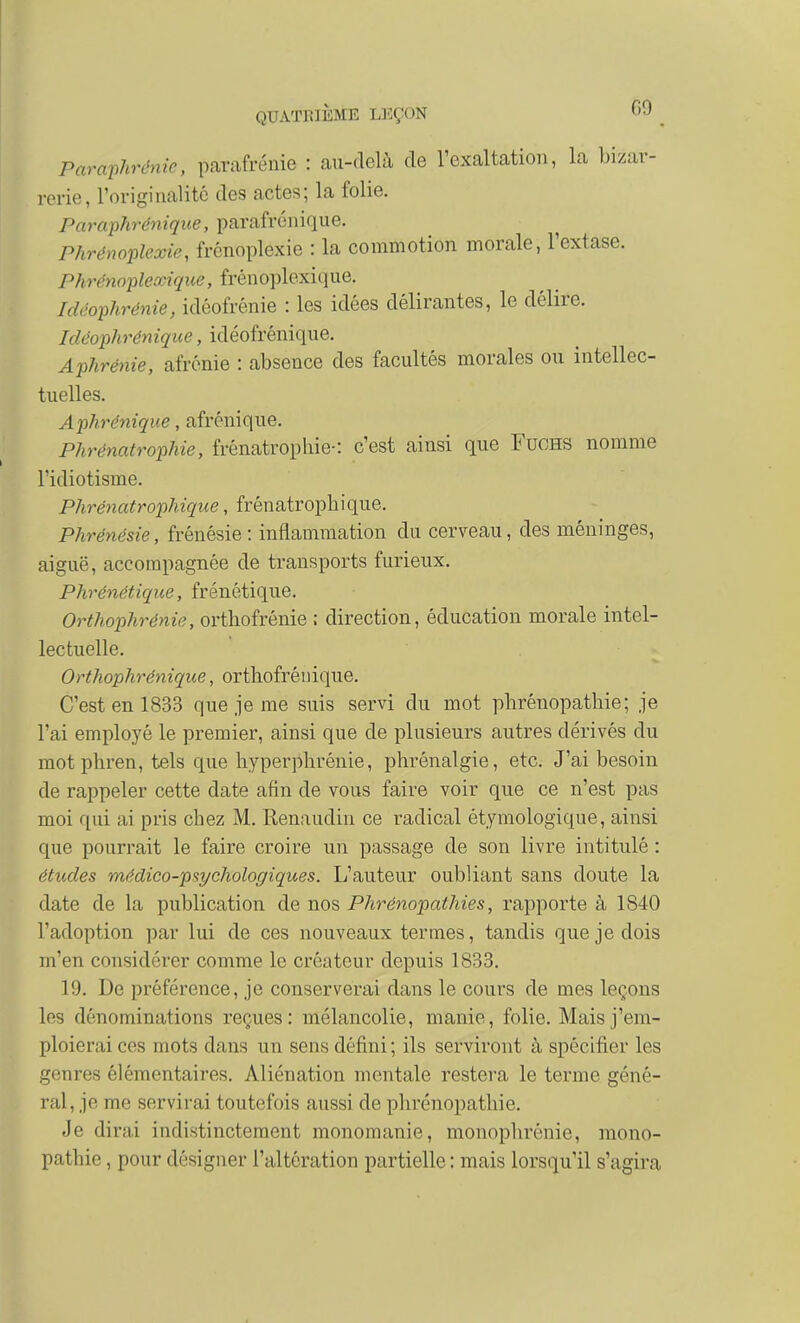 G9 Paraphrénie, pcarafrénie : au-delà de l'exaltation, la bizar- rerie, rorigiiialité des actes; la folie. Paraphrénique, parafrénique. Phrénoplexie, frcnoplexie : la commotion morale, l'extase. Phrénoplexique, frénoplexique. Idéophrénie, idéofrénie : les idées délirantes, le délire. Icléophrénique, idéofrénique. Aphrénie, afrénie : absence des facultés morales ou intellec- tuelles. Aphrénique, afrénique. Phrénatrophie, frénatropliie-: c'est ainsi que FucHS nomme l'idiotisme. Phrénatrophique, frénatrophique. Phrénésie, frénésie : inflammation du cerveau, des méninges, aiguë, accompagnée de transports furieux. Phrénétique, frénétique. Orthophrénie, orthofrenie ; direction, éducation morale intel- lectuelle. Orthophrénique, ortliofrénique. C'est en 1833 que je me suis servi du mot plirénopathie; je l'ai employé le premier, ainsi que de plusieurs autres dérivés du motphren, tels que hyperplirénie, phrénalgie, etc. J'ai besoin de rappeler cette date afin de vous faire voir que ce n'est pas moi qui ai pris chez M. Renaudin ce radical étymologique, ainsi que pourrait le faire croire un passage de son livre intitulé : études médico-ps^cJwlogiques. L'auteur oubliant sans doute la date de la publication de nos Phrénopathies, rapporte à 1840 l'adoption par lui de ces nouveaux termes, tandis que je dois m'en considérer comme le créateur depuis 1833. 19. De préférence, je conserverai dans le cours de mes leçons les dénominations reçues: mélancolie, manie, folie. Mais j'em- ploierai ces mots dans un sens défini ; ils serviront à spécifier les genres élémentaires. Aliénation mentale restera le terme géné- ral, je me servirai toutefois aussi de plirénopathie. Je dirai indistinctement monomanie, monophrénie, mono- pathie, pour désigner l'altération partielle : mais lorsqu'il s'agira