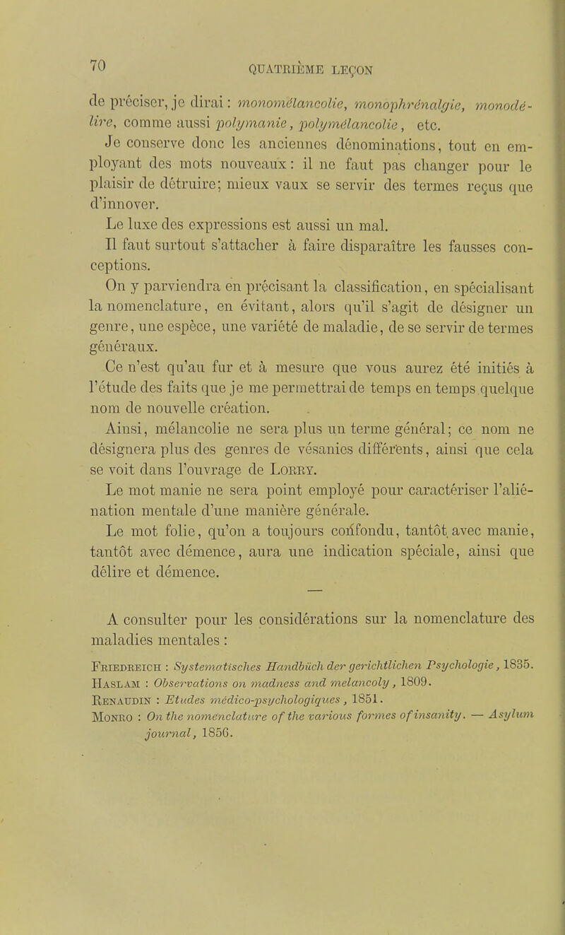 de préciser, je dirai : monomélancolie, monophrénalgie, monodé- lire, comme aussi polymanie, polymélancolie, etc. Je conserve donc les anciennes dénominations, tout en em- ployant des mots nouveaux : il ne faut pas changer pour le plaisir de détruire; mieux vaux se servir des termes reçus que d'innover. Le luxe des expressions est aussi un mal. Il faut surtout s'attacher à faire disparaître les fausses con- ceptions. On y parviendra en précisant la classification, en spécialisant la nomenclature, en évitant, alors qu'il s'agit de désigner un genre, une espèce, une variété de maladie, de se servir de termes généraux. Ce n'est qu'au fur et à mesure que vous aurez été initiés à l'étude des faits que je me permettrai de temps en temps quelque nom de nouvelle création. Ainsi, mélancolie ne sera plus un terme général ; ce nom ne désignera plus des genres de vésanies différents, ainsi que cela se voit dans l'ouvrage de Lorey. Le mot manie ne sera point emplo3''é pour caractériser l'alié- nation mentale d'une manière générale. Le mot folie, qu'on a toujours coiifondu, tantôt avec manie, tantôt avec démence, aura une indication spéciale, ainsi que délire et démence. A consulter pour les considérations sur la nomenclature des maladies mentales : Friedreich : Systetnatisches Handbucli der gerichtUchen Psychologie, 1835. Haslam : Observatio7is on madness and melancoly, 1809. E.ENATTDIN : Etiides médico-psychologiques, 1851. MoNRO : On the noinenclature ofthe varions formes ofinsanity. — Asylum journal, 185G.