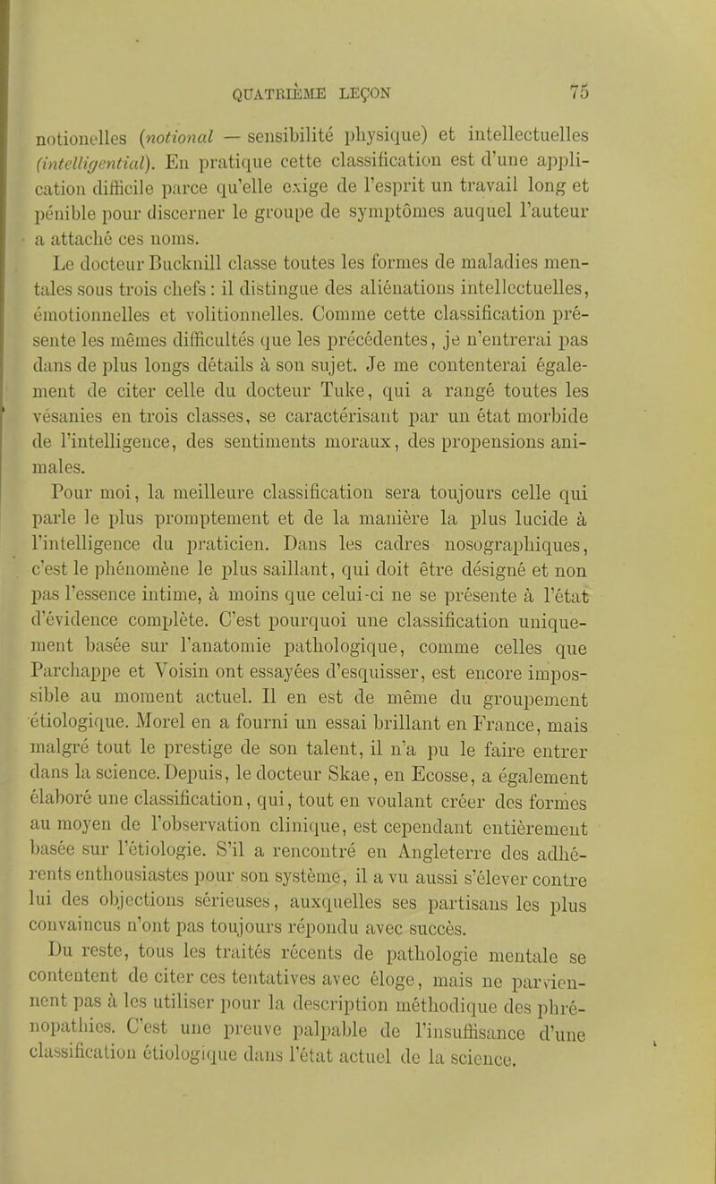 notionelles {national — sensibilité physique) et intellectuelles (intelligentiaï). En pratique cette classification est d'une appli- cation difficile parce qu'elle exige de l'esprit un travail long et pénible pour discerner le groupe de symptômes auquel l'auteur a attaché ces noms. Le docteur Bucknill classe toutes les formes de maladies men- tales sous trois chefs : il distingue des aliénations intellectuelles, émotionnelles et volitionnelles. Comme cette classification pré- sente les mêmes difficultés que les précédentes, je n'entrerai pas dans de plus longs détails à son sujet. Je me contenterai égale- ment de citer celle du docteur Tuke, qui a rangé toutes les vésanies en trois classes, se caractérisant par un état morbide de l'intelligence, des sentiments moraux, des propensions ani- males. Pour moi, la meilleure classification sera toujours celle qui parle le plus promptement et de la manière la plus lucide à l'intelligence du praticien. Dans les cadres nosographiques, c'est le phénomène le plus saillant, qui doit être désigné et non pas l'essence intime, à moins que celui-ci ne se présente à l'état d'évidence complète. C'est pourquoi une classification unique- ment basée sur l'anatomie pathologique, comme celles que Parchappe et Voisin ont essayées d'esquisser, est encore impos- sible au moment actuel. Il en est de même du groupement étiologique. Morel en a fourni un essai brillant en France, mais malgré tout le prestige de son talent, il n'a pu le faire entrer dans la science.Depuis, le docteur Skae, en Ecosse, a également élaboré une classification, qui, tout en voulant créer des formes au moyen de l'observation clinique, est cependant entièrement basée sur l'étiologie. S'il a rencontré en Angleterre des adhé- rents enthousiastes pour son système, il a vu aussi s'élever contre lui des objections sérieuses, auxquelles ses partisans les plus convaincus n'ont pas toujours répondu avec succès. Du reste, tous les traités récents de pathologie mentale se contentent de citer ces tentatives avec éloge, mais ne parvien- nent pas à les utiliser pour la description méthodique des phré- nopatiiies. C'est une preuve palpable de l'insuliisance d'une classification étiologique dans l'état actuel de la science.