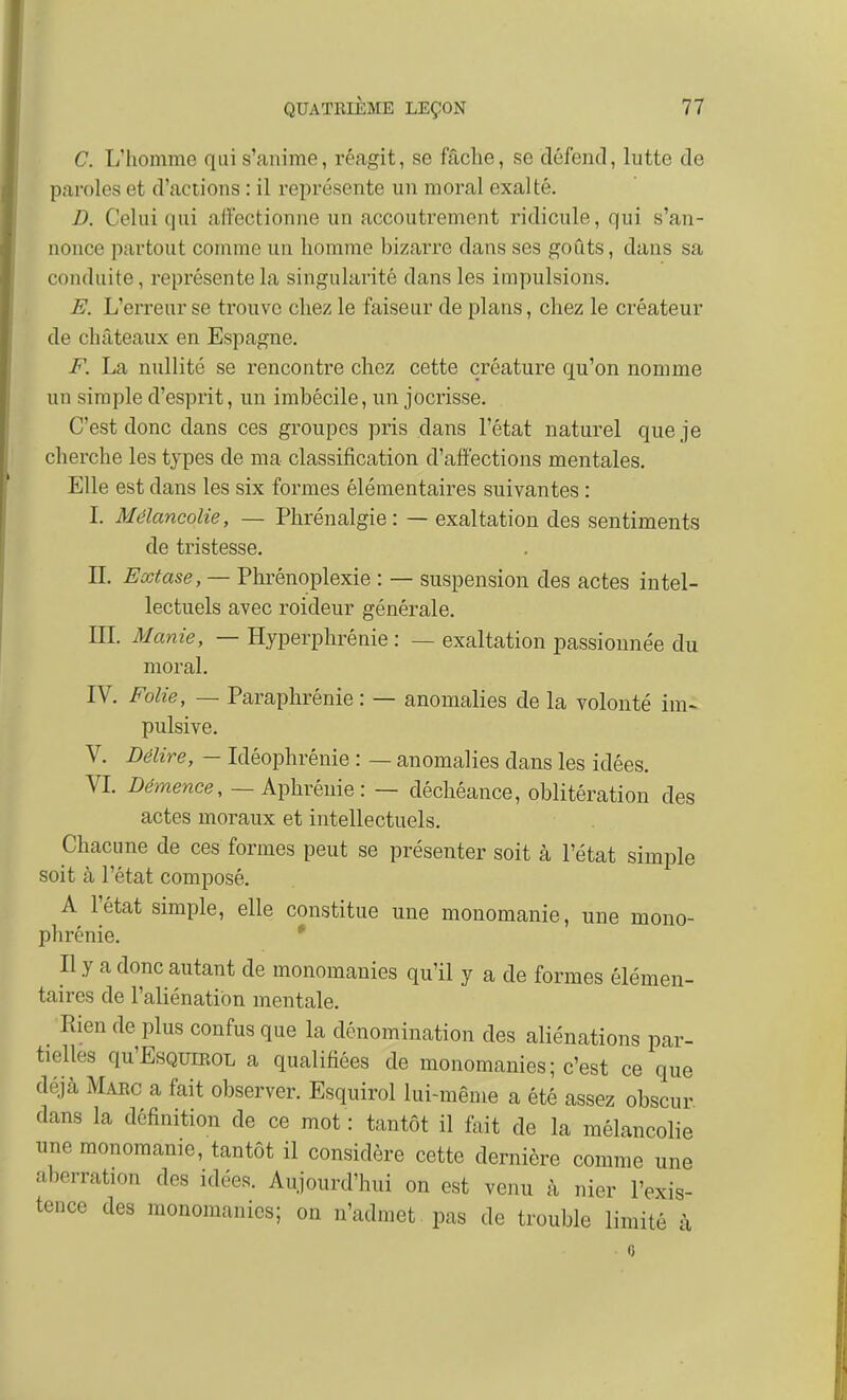 C. L'homme qui s'anime, réagit, se fâche, se défend, lutte de paroles et d'actions : il représente un moral exalté. D. Celui qui affectionne un accoutrement ridicule, qui s'an- nonce partout comme un homme bizarre dans ses goûts, dans sa conduite, représente la singularité dans les impulsions, E. L'erreur se trouve chez le faiseur de plans, chez le créateur de châteaux en Espagne. F. La nullité se rencontre chez cette créature qu'on nomme un simple d'esprit, un imbécile, un jocrisse. C'est donc dans ces groupes pris dans l'état naturel que je cherche les types de ma classification d'affections mentales. Elle est dans les six formes élémentaires suivantes : L Mélancolie, — Phrénalgie : — exaltation des sentiments de tristesse. n. Extase, — Phrénoplexie : — suspension des actes intel- lectuels avec roideur générale. m. Manie, — Hyperphrénie : — exaltation passionnée du moral. IV. Folie, — Paraphrénie : — anomalies de la volonté im~ pulsive. V. Délire, — Idéophrénie : — anomalies dans les idées. VL Démence, — Aphrénie : — déchéance, oblitération des actes moraux et intellectuels. Chacune de ces formes peut se présenter soit à l'état simple soit à l'état composé. A l'état simple, elle constitue une monomanie, une mono- phrénie. * Il y a donc autant de monomanies qu'il y a de formes élémen- taires de l'aliénation mentale. Rien de plus confus que la dénomination des aliénations par- tielles qu'EsQuiEOL a qualifiées de monomanies; c'est ce que déjà Marc a fait observer. Esquirol lui-même a été assez obscur dans la définition de ce mot : tantôt il fait de la mélancolie une monomanie, tantôt il considère cette dernière comme une aberration des idées. Aujourd'hui on est venu à nier l'exis- tence des monomanics; on n'admet pas de trouble limité -i