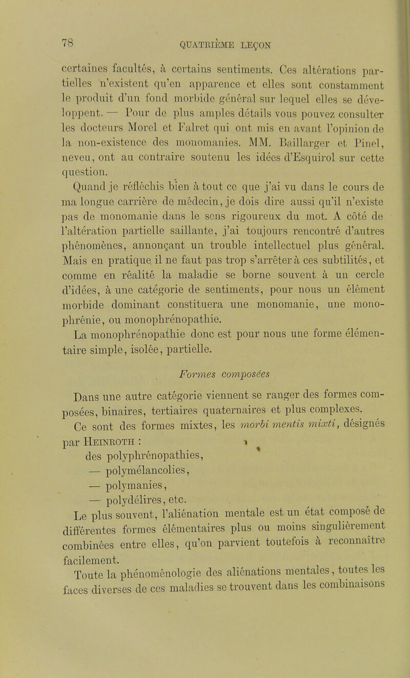 certaines facultés, à certains sentiments. Ces altérations par- tielles n'existent qu'en appai'ence et elles sont constamment le produit d'un fond morbide général sur lequel elles se déve- loppent. — Pour de plus amples détails vous pouvez consulter les docteurs Morel et Falret qui ont mis en avant l'opinion de la non-existence des monomanies. MM. Riillarger et Pinel, neveu, ont au contraire soutenu les idées d'Esquirol sur cette question. Quand je réfléchis bien à tout ce que j'ai vu dans le cours de ma longue carrière de médecin, je dois dire aussi qu'il n'existe pas de monomiinie dans le sens rigoureux du mot. A côté de l'altération partielle saillante, j'ai toujours rencontré d'autres phénomènes, annonçant un trouble intellectuel plus général. Mais en pratique il ne faut pas trop s'arrêter à ces subtilités, et comme en réalité la maladie se borne souvent à un cercle d'idées, aune catégorie de sentiments, pour nous un élément morbide dominant constituera une monomanie, une mono- phrénie, ou monophrénopathie, La monophrénopathie donc est pour nous une forme élémen- taire simple, isolée, partielle. Formes composées Dans une autre catégorie viennent se ranger des formes com- posées, binaires, tertiaires quaternaires et plus complexes. Ce sont des formes mixtes, les morbi mentis mixti, désignés par Heineoth : i des polyphrénopathies, — polymélancolies, — polymanies, — polydélires, etc. Le plus souvent, l'aliénation mentale est un état composé de différentes formes élémentaires plus ou moins singulièrement combinées entre elles, qu'on parvient toutefois à reconnaître facilement. Toute la phénoménologie des aliénations mentales, toutes les faces diverses de ces maladies se trouvent dans les combinaisons