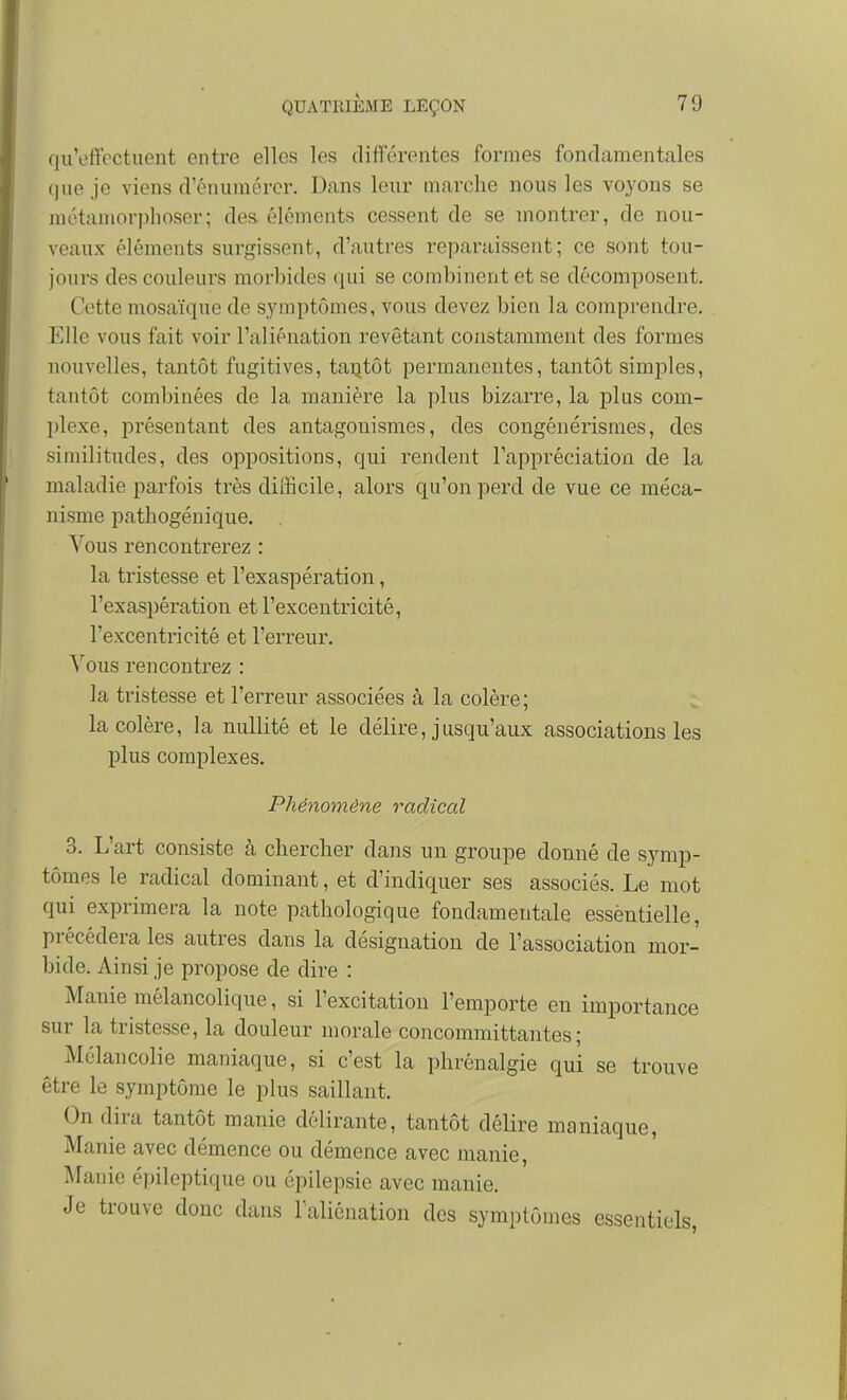 qu'effectuent entre elles les différentes formes fonrlamentales que je viens d'énumérer. Dans leur marche nous les voyons se métamorphoser; des éléments cessent de se montrer, de nou- veaux éléments surgissent, d'autres reparaissent; ce sont tou- jours des couleurs morbides qui se combinent et se décomposent. Cotte mosaïque de symptômes, vous devez bien la comprendre. Elle vous fait voir l'aliénation revêtant constamment des formes nouvelles, tantôt fugitives, taijtôt permanentes, tantôt simples, tantôt combinées de la manière la plus bizarre, la plus coni- jjlexe, présentant des antagonismes, des congénérisraes, des similitudes, des oppositions, qui rendent l'appréciation de la maladie parfois très difficile, alors qu'on perd de vue ce méca- nisme pathogénique. Vous rencontrerez : la tristesse et l'exaspération, l'exaspération et l'excentricité, l'excentricité et l'erreur. Vous rencontrez : la tristesse et l'erreur associées à la colère; la colère, la nullité et le délire, jusqu'aux associations les plus complexes. Phénomène radical 3. L'art consiste à chercher dans un groupe donné de symp- tômes le radical dominant, et d'indiquer ses associés. Le mot qui exprimera la note pathologique fondamentale essèntielle, précédera les autres dans la désignation de l'association mor- bide. Ainsi je propose de dire : Manie mélancolique, si l'excitation l'emporte en importance sur la tristesse, la douleur morale concommittantes ; Mélancolie maniaque, si c'est la phrénalgie qui se trouve être le symptôme le plus saillant. On dira tantôt manie délirante, tantôt délire maniaque, Manie avec démence ou démence avec manie, Manie épileptique ou épilepsie avec manie. Je trouve donc dans l'aliénation des symptômes essentiels,