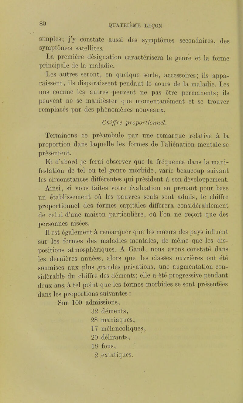 simples; j'y constate aussi des symptômes secondaires, des symptômes satellites. La première désignation caractérisera le genre et la forme principale de la maladie. Les autres seront, en quelque sorte, accessoires; ils appa- raissent, ils disparaissent pendant le cours de la maladie. Les uns comme les autres peuvent ne pas être permanents; ils peuvent ne se manifester que momentanément et se trouver remplacés par des phénomènes nouveaux. Chiffre proportionnel. Terminons ce préambule par une remarque relative à la proportion dans laquelle les formes de l'aliénation mentale se présentent. Et d'abord je ferai observer que la fréquence dans la mani- festation de tel ou tel genre morbide, varie beaucoup suivant les circonstances différentes qui président à son développement. Ainsi, si vous faites votre évaluation en prenant pour base un établissement où les pauvres seuls sont admis, le chifl're proportionnel des formes capitales différera considérablement de celui d'une maison particulière, où l'on ne reçoit que des personnes aisées. 11 est également à remarquer que les mœurs des pays influent sur les formes des maladies mentales, de même que les dis- positions atmosphériques. A Gand, nous avons constaté dans les dernières années, alors que les classes ouvrières ont été soumises aux plus grandes privations, une augmentation con- sidérable du chiffre des déments; elle a été progressive pendant deux ans, à tel point que les formes morbides se sont présentées dans les proportions suivantes : Sur 100 admissions, 32 déments, 28 maniaques, 17 mélancoliques, 20 délirants, 18 fous, 2 extatiques.