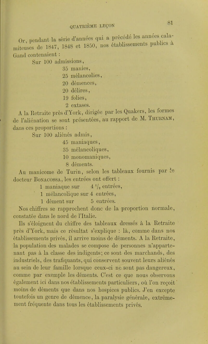 Or peudunt la série d'années qui a précédé les années cala- miteu'ses de 1847, 1848 et 1850, nos établissements publics a Gand contenaient : Sur 100 admissions, 35 manies, 25 mélancolies, 20 démences, 20 délires, 19 folies, 2 extases. A la Retraite près d'York, dirigée par les Quakers, les formes de l'aliénation se sont présentées, au rapport de M. Thubnam, dans ces proportions : Sur 100 aliénés admis, 45 maniaques, 35 mélancoliques, 10 monomaniques, 8 déments. Au manicome de Turin, selon les tableaux fournis par le docteur Bonacossa, les entrées ont offert : 1 maniaque sur 4 '/a entrées, 1 mélancolique sur 4 entrées, 1 dément sur 5 entrées. Nos chiffres se rapprochent donc de la proportion normale, constatée dans le nord de l'Italie. Ils s'éloignent du chiffre des tableaux dressés à la Retraite près d'York, mais ce résultat s'explique : là, comme dans nos établissements privés, il arrive moins de déments. A la Retraite, la population des malades se compose de personnes n'apparte- nant pas à la classe des indigents; ce sont des marchands, des industriels, des trafiquants, qui conservent souvent leurs aliénés au sein de leur famille lorsque ceux-ci ne sont pas dangereux, comme par exemple les déments. C'est ce que nous observons également ici dans nos établissements particuliers, où l'on reçoit ' moins de déments que dans nos hospices publics. J'en excepte toutefois un genre de démence, la paralysie générale, extrême- ment fréquente dans tous les établissements privés.