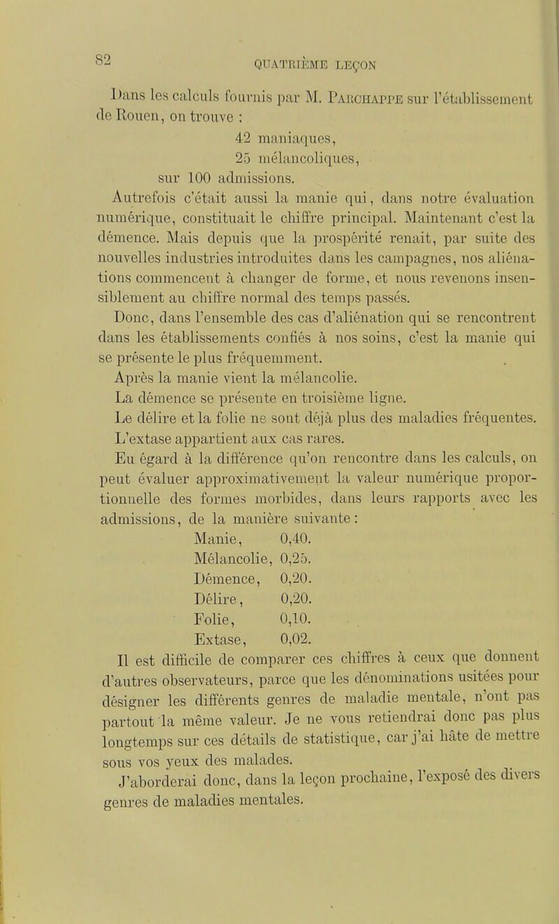 iJans les calculs fournis par M. PAiiCHAPrE sur l'établissement de Rouen, on trouve : 42 maniaques, 25 mélancoliques, sur 100 admissions. Autrefois c'était aussi la manie qui, dans notre évaluation numérique, constituait le chiffre principal. Maintenant c'est la démence. Mais depuis que la prospérité renait, par suite des nouvelles industries introduites dans les campagnes, nos aliéna- tions commencent à changer de forme, et nous revenons insen- siblement au chiffre normal des temps passés. Donc, dans l'ensemble des cas d'aliénation qui se rencontrent dans les établissements confiés à nos soins, c'est la manie qui se présente le plus fréquemment. Après la manie vient la mélancolie. La démence se présente en troisième ligne. Le délire et la folie ne sont déjà plus des maladies fréquentes. L'extase appartient aux cas rares. Eu égard à la différence qu'on rencontre dans les calculs, on peut évaluer approximativement la valeur numérique propor- tionnelle des formes morbides, dans leurs rapports avec les admissions, de la manière suivante : Manie, 0,40. Mélancolie, 0,25. Démence, 0,20. Délire, 0,20. Folie, 0,10. Extase, 0,02. Il est difficile de comparer ces chiffres à ceux que donnent d'autres observateurs, parce que les dénominations usitées pour désigner les différents genres de maladie mentale, n'ont pas partout la même valeur. Je ne vous retiendrai donc pas plus longtemps sur ces détails de statistique, car j'ai hâte de mettre sous vos yeux des malades. J'aborderai donc, dans la leçon prochaine, l'exposé des divers genres de maladies mentales.