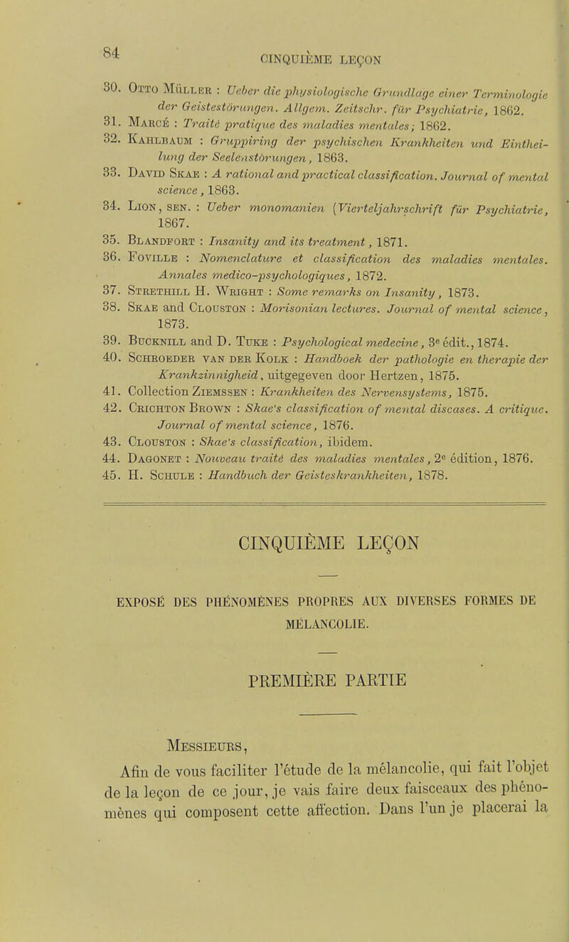 30. Otto Mûller : Veber die phi/siolouische Grundlagc einer Terminologie der GeistestÔrungen. Allgem. Zeitschr. fur Psychiatrie, 1862. 31. MarcÉ : Traité ■pratique des maladies mentales; 1862. 32. Kahlbaum : Grupjnring der psychischen Krankheiten und Einthei- lung der Seelenstôrungen, 1863. 33. David Sicae : A rational and practical classification. Journal of mental science, 1863. 34. Lion, sen. : Ueber monomanien [Vierteljahrschrift fur Psychiatrie, 1867. 35. Blandfort : Insanity and its treatment, 1871. 36. FoviLLE : Nomenclature et classification des maladies mentales. Annales medico-psychologiques, 1872. 37. Strethill h. Wright : Some remarks on Insanity, 1873. 38. Skae and Clouston : Morisonian lectures. Journal of mental science, 1873. 39. BucKNiLL and D. Tuke : Psychological médecine, 3« édit., 1874. 40. SCHEOEDER VAN DER KoLK : Handboek der pathologie en thérapie der Krankzinnigheid, uitgegeven door Hertzen, 1875. 41. Collection ZiEMSSEN : Krankheiten des Nervensystems, 1875. 42. Crichton Beown : Skae's classification of metital discases. A critique. Journal of mental science, 1876. 43. Clouston : Skae's classification, ibidem. 44. Dagonet : Nouveau traité des maladies mentales ,2^ édition, 1876. 45. H. ScHULE : Handbuch der Geisteskrankheiten, 1878. CINQUIÈME LEÇON EXPOSÉ DES PHÉNOMÈNES PROPRES AUX DIVERSES FORMES DE MÉLANCOLIE. PREMIÈRE PARTIE Messieurs, Afin de vous faciliter l'étude de la mélancolie, qui fait l'objet de la leçon de ce jour, je vais faire deux faisceaux des phéno- mènes qui composent cette affection. Dans l'un je placerai la