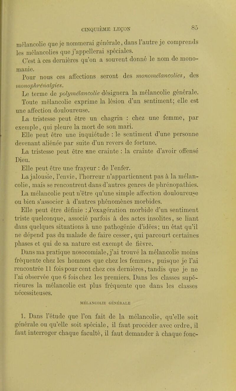 mélancolie que je nommerai générale, dans l'autre je comprends les mélancolies que j'appellerai spéciales. C'est à ces dernières qu'on a souvent donné le nom de mono- manie. Pour nous ces affections seront des monomélancolies, des monophrénalgies. Le terme de i:)olymélancolie désignera la mélancolie générale. Toute mélancolie exprime la lésion d'un sentiment; elle est une affection douloureuse. La tristesse peut être un chagrin : chez une femme, par exemple, qui pleure la mort de son mari. Elle peut être une inquiétude : le sentiment d'une personne devenant aliénée par suite d'un revers de fortune. La tristesse peut être une crainte : la crainte d'avoir offensé Dieu. Elle peut être une frayeur : de l'enfer. La jalousie, l'envie, l'horreur n'appartiennent pas à la mélan- colie , mais se rencontrent dans d'autres genres de phrénopathies. La mélancolie peut n'être qu'une simple affection douloureuse ou bien s'associer à d'autres phénomènes morbides. Elle peut être définie : /l'exagération morbide d'un sentiment triste quelconque, associé parfois à des actes insolites, se liant dans quelques situations à une pathogénie d'idées ; un état qu'il ne dépend pas du malade de faire cesser, qui parcourt certaines phases et qui de sa nature est exempt de fièvre. Dans ma pratique nosocomiale, j'ai trouvé la mélancolie moins fréquente chez les hommes que chez les femmes, puisque je l'ai rencontrée 11 fois pour cent chez ces dernières, tandis que je ne l'ai observée que 6 fois chez les premiers. Dans les classes supé- rieures la mélancolie est plus fréquente que dans les classes nécessiteuses. MÉLANCOLIE GÉNÉRALE 1. Dans l'étude que l'on fait de la mélancolie, qu'elle soit générale ou qu'elle soit spéciale, il faut procéder avec ordre, il faut interroger chaque faculté, il faut demander à chaque fouc-