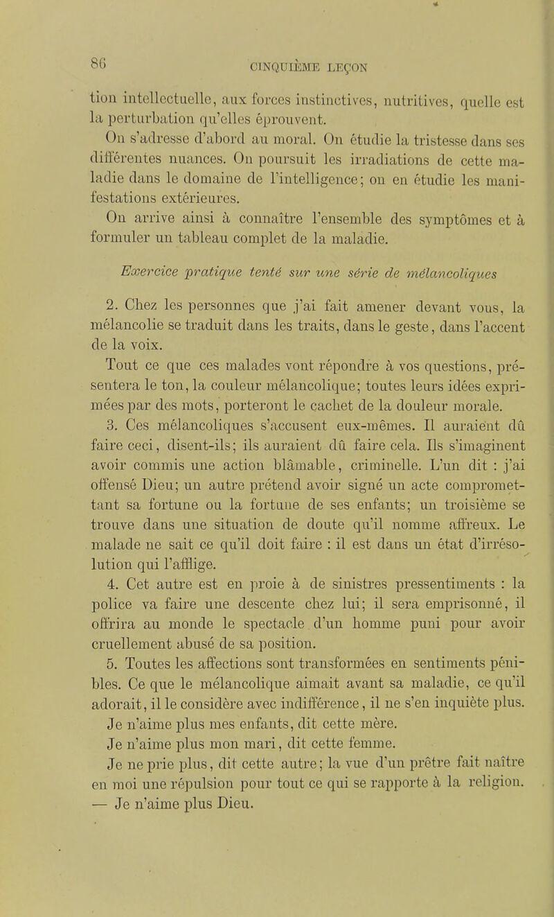 tion intellectuelle, aux forces instinctives, nutritives, quelle est la perturbation qu'elles éprouvent. On s'adresse d'abord au moral. On étudie la tristesse dans ses différentes nuances. On poursuit les irradiations de cette ma- ladie dans le domaine de rintelligence ; on en étudie les mani- festations extérieures. On arrive ainsi à connaître l'ensemble des symptômes et à formuler un tableau complet de la maladie. Exercice pratique tenté sur une série de mélancoliques 2. Cbez les personnes que j'ai fait amener devant vous, la mélancolie se traduit dans les traits, dans le geste, dans l'accent de la voix. Tout ce que ces malades vont répondre à vos questions, pré- sentera le ton, la couleur mélancolique; toutes leurs idées expri- mées par des mots, porteront le cachet de la douleur morale. 3. Ces mélancoliques s'accusent eux-mêmes. Il auraient dû faire ceci, disent-ils ; ils auraient dû faire cela. Ils s'imaginent avoir commis une action blâmable, criminelle. L'un dit : j'ai offensé Dieu; un autre prétend avoir signé un acte compromet- tant sa fortune ou la fortune de ses enfants; un troisième se trouve dans une situation de doute qu'il nomme atï'reux. Le malade ne sait ce qu'il doit faire : il est dans un état d'irréso- lution qui l'afflige. 4. Cet autre est en proie à de sinistres pressentiments : la police va faire une descente cbez lui; il sera emprisonné, il offrira au monde le spectacle d'un homme puni pour avoir cruellement abusé de sa position. 5. Toutes les affections sont transformées en sentiments péni- bles. Ce que le mélancolique aimait avant sa maladie, ce qu'il adorait, il le considère avec indifférence, il ne s'en inquiète plus. Je n'aime plus mes enfants, dit cette mère. Je n'aime plus mon mari, dit cette femme. Je ne prie plus, dit cette autre ; la vue d'un prêtre fait naître en moi une répulsion pour tout ce qui se rapporte à la religion. — Je n'aime plus Dieu.