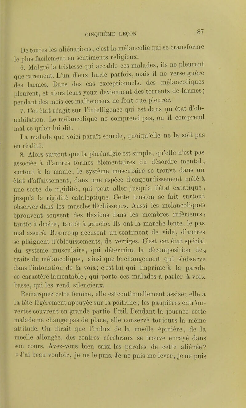 De toutes les aliénations, c'est la mélancolie qui se transforme le plus facilement en sentiments religieux. G. Malgré la tristesse qui accable ces malades, ils ne pleurent que rarement. L'un d'eux hurle parfois, mais il ne verse guère des larmes. Dans des cas exceptionnels, des mélancoliques pleurent, et alors leurs yeux deviennent des torrents de larmes; pendant des mois ces malheureux ne font que pleurer. 7. Cet état réagit sur Tintelligence qui est dans un état d'ob- nubilation. Le mélancolique ne comprend pas, ou il comprend mal ce qu'on lui dit. La malade que voici paraît sourde, quoiqu'elle ne le soit pas en réalité. 8. Alors surtout que la phrénalgie est simple, qu'elle n'est pas associée à d'autres formes élémentaires du désordre mental, surtout à la manie, le système musculaire se trouve dans un état d'affaissement, dans une espèce d'engourdissement mêlé à une sorte de rigidité, qui peut aller jusqu'à l'état extatique, jusqu'à la rigidité cataleptique. Cette tension se fait surtout observer dans les muscles fléchisseurs. Aussi les mélancoliques éprouvent souvent des flexions dans les membres inférieurs, tantôt à droite, tantôt à gauche. Ils ont la marche lente, le pas mal assuré. Beaucoup accusent un sentiment de vide, d'autres se plaignent d'éblouissements, de vertiges. C'est cet état spécial du système musculaire, qui détermine la décomposition de s traits du mélancolique, ainsi que le changement qui s'observe dans l'intonation de la voix; c'est lui qui imprime à la parole ce caractère lamentablequi porte ces malades à parler à voix basse, qui les rend silencieux. Remarquez cette femme, elle est continuellement assise; elle a la tête légèrement appuyée sur la poitrine ; les paupières entr'ou- vertes couvrent en grande partie l'œil. Pendant la journée cette malade ne change pas de place, elle conserve toujours la même attitude. On dirait que l'influx de la moelle épinière, de la moelle allongée, des centres cérébraux se trouve enrayé dans son cours. Avez-vous bien saisi les paroles de cette aliénée ? « J'ai beau vouloir, je ne le puis. Je ne puis me lever, je ne puis