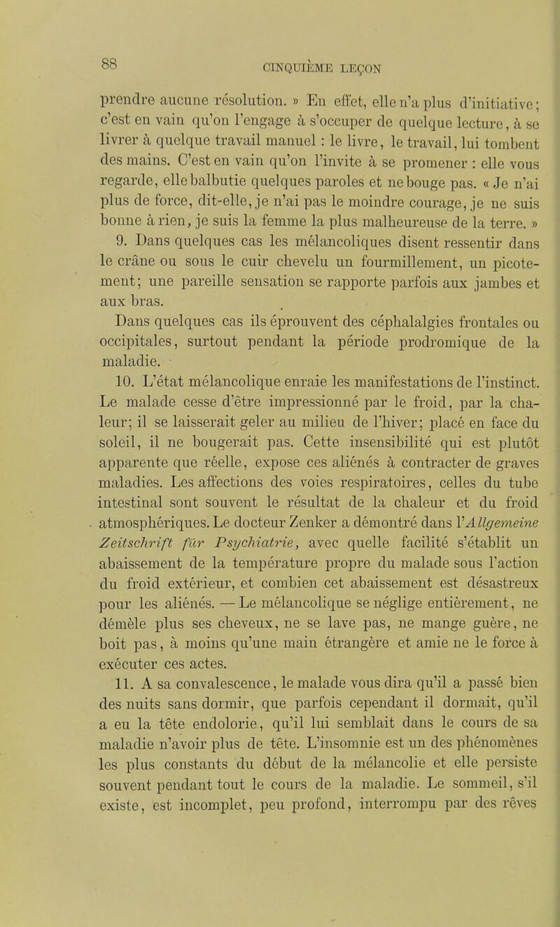 prendre aucune résolution. » Eu effet, elle n'a plus d'initiative ; c'est en vain qu'on l'engage à s'occuper de quelque lecture, à se livrer à quelque travail manuel : le livre, le travail, lui tombent des mains. C'est en vain qu'on l'invite à se promener : elle vous regarde, elle balbutie quelques paroles et ne bouge pas, « Je n'ai plus de force, dit-elle, je n'ai pas le moindre courage, je ne suis bonne à rien, je suis la femme la plus malheureuse de la terre. » 9. Dans quelques cas les mélancoliques disent ressentir dans le crâne ou sous le cuir chevelu un fourmillement, un picote- ment; une pareille sensation se rapporte parfois aux jambes et aux bras. Dans quelques cas ils éprouvent des céphalalgies frontales ou occipitales, surtout pendant la période prodromique de la maladie. 10. L'état mélancolique enraie les manifestations de l'instinct. Le malade cesse d'être impressionné par le froid, par la cha- leur; il se laisserait geler au milieu de l'hiver; placé en face du soleil, il ne bougerait pas. Cette insensibilité qui est plutôt apparente que réelle, expose ces aliénés à contracter de graves maladies. Les affections des voies respiratoires, celles du tube intestinal sont souvent le résultat de la chaleur et du froid atmosphériques. Le docteur Zenker a démontré dans VAllgemeine Zeitschrift fur Psychiatrie, avec quelle facilité s'établit un abaissement de la température propre du malade sous l'action du froid extérieur, et combien cet abaissement est désastreux pour les aliénés. — Le mélancolique se néglige entièrement, ne démêle plus ses cheveux, ne se lave pas, ne mange guère, ne boit pas, à moins qu'une main étrangère et amie ne le force à exécuter ces actes. 11. A sa convalescence, le malade vous dira qu'il a passé bien des nuits sans dormir, que parfois cependant il dormait, qu'il a eu la tête endolorie, qu'il lui semblait dans le cours de sa maladie n'avoir plus de tête. L'insomnie est un des phénomènes les plus constants du début de la mélancolie et elle persiste souvent pendant tout le cours de la maladie. Le sommeil, s'il existe, est incomplet, peu profond, interrompu par des rêves