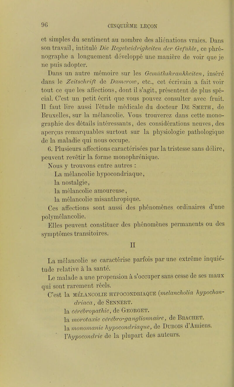 et simples du sentiment au nombre des aliénations vraies. Dans son travail, intitulé Die Regelioidrigkeiten der Gefûhle, ce phré- nograplie a longuement développé une manière de voir que je ne puis adopter. Dans un autre mémoire sur les Oemûthskrankheiten, inséré dans le Zeitschrift de Dameroio, etc., cet écrivain a fait voir tout ce que les affections, dont il s'agit, présentent de plus spé- cial. C'est un petit écrit que vous pouvez consulter avec fruit. Il faut lire aussi l'étude médicale du docteur De Smeth, de Bruxelles, sur la mélancolie. Vous trouverez dans cette mono- graphie des détails intéressants, des considérations neuves, des aperçus remarquables surtout sur la physiologie pathologique de la maladie qui nous occupe. 6. Plusieurs affections caractérisées par la tristesse sans délire, peuvent revêtir la forme monophrénique. Nous y trouvons entre autres : La mélancolie hypocondriaque, la nostalgie, la mélancolie amoureuse, la mélancolie misanthropique. Ces affections sont aussi des phénomènes ordinaires d'une polymélancolie. Elles peuvent constituer des phénomènes permanents ou des symptômes transitoires. n La mélancolie se caractérise parfois par une extrême inquié- tude relative à la santé. Le malade a une propension à s'occuper sans cesse de ses maux qui sont rarement réels. C'est la MÉLANCOLIE HYPOCONDKIAQDE {melanclwlia Mjpochon- driaca, de Sennekt. la cérébropathie, de Georget. la morotaxie cérébro-ganglionnaire, de Brachet. \q, monomanie hypocondriaque, de DuBOis d'Amiens. Vhypocondrie de la plupart des auteurs.