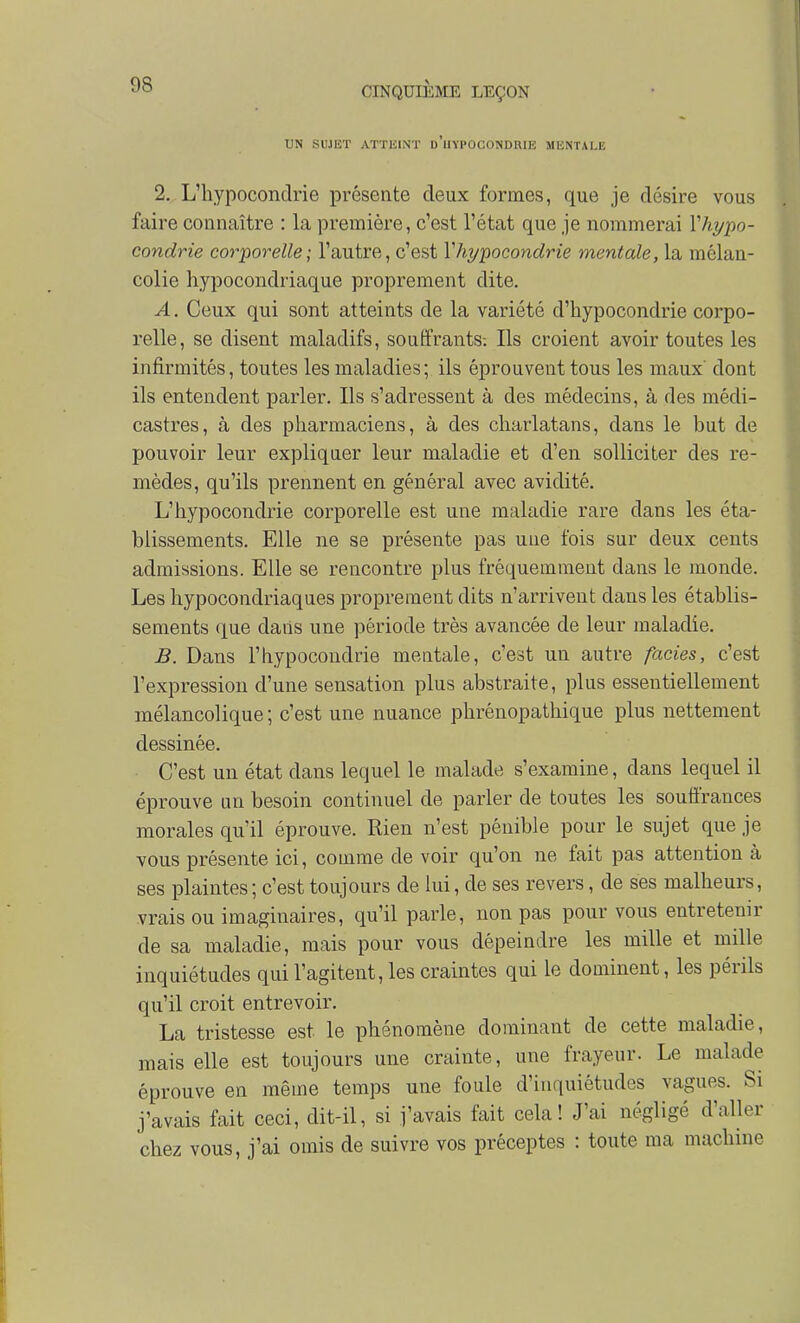 UN SUJET ATTEINT d'uyPOCONDRIE MENTALE 2. L'hypocondrie présente deux formes, que je désire vous faire connaître : la première, c'est l'état que je nommerai Vhypo- condrie corporelle; l'autre, c'est Vhypocondrie mentale, la mélan- colie hypocondriaque proprement dite. A. Ceux qui sont atteints de la variété d'hypocondrie corpo- relle, se disent maladifs, souffrants-. Ils croient avoir toutes les infirmités, toutes les maladies; ils éprouvent tous les maux' dont ils entendent parler. Ils s'adressent à des médecins, à des médi- castres, à des pharmaciens, à des charlatans, dans le but de pouvoir leur expliquer leur maladie et d'en solliciter des re- mèdes, qu'ils prennent en général avec avidité. L'hypocondrie corporelle est une maladie rare dans les éta- blissements. Elle ne se présente pas une fois sur deux cents admissions. Elle se rencontre plus fréquemment dans le monde. Les hypocondriaques proprement dits n'arrivent dans les établis- sements que dans une période très avancée de leur maladie. B. Dans l'hypocondrie mentale, c'est un autre faciès, c'est l'expression d'une sensation plus abstraite, plus essentiellement mélancolique ; c'est une nuance phrénopathique plus nettement dessinée. C'est un état dans lequel le malade s'examine, dans lequel il éprouve un besoin continuel de parler de toutes les souffrances morales qu'il éprouve. Kien n'est pénible pour le sujet que je vous présente ici, comme de voir qu'on ne fait pas attention à ses plaintes; c'est toujours de lui, de ses revers, de ses malheurs, vrais ou imaginaires, qu'il parle, non pas pour vous entretenir de sa maladie, mais pour vous dépeindre les mille et mille inquiétudes qui l'agitent, les craintes qui le dominent, les périls qu'il croit entrevoir. La tristesse est le phénomène dominant de cette maladie, mais elle est toujours une crainte, une frayeur. Le malade éprouve en même temps une foule d'inquiétudes vagues. Si j'avais fait ceci, dit-il, si j'avais fait cela! J'ai négligé d'aller chez vous, j'ai omis de suivre vos préceptes : toute ma machine