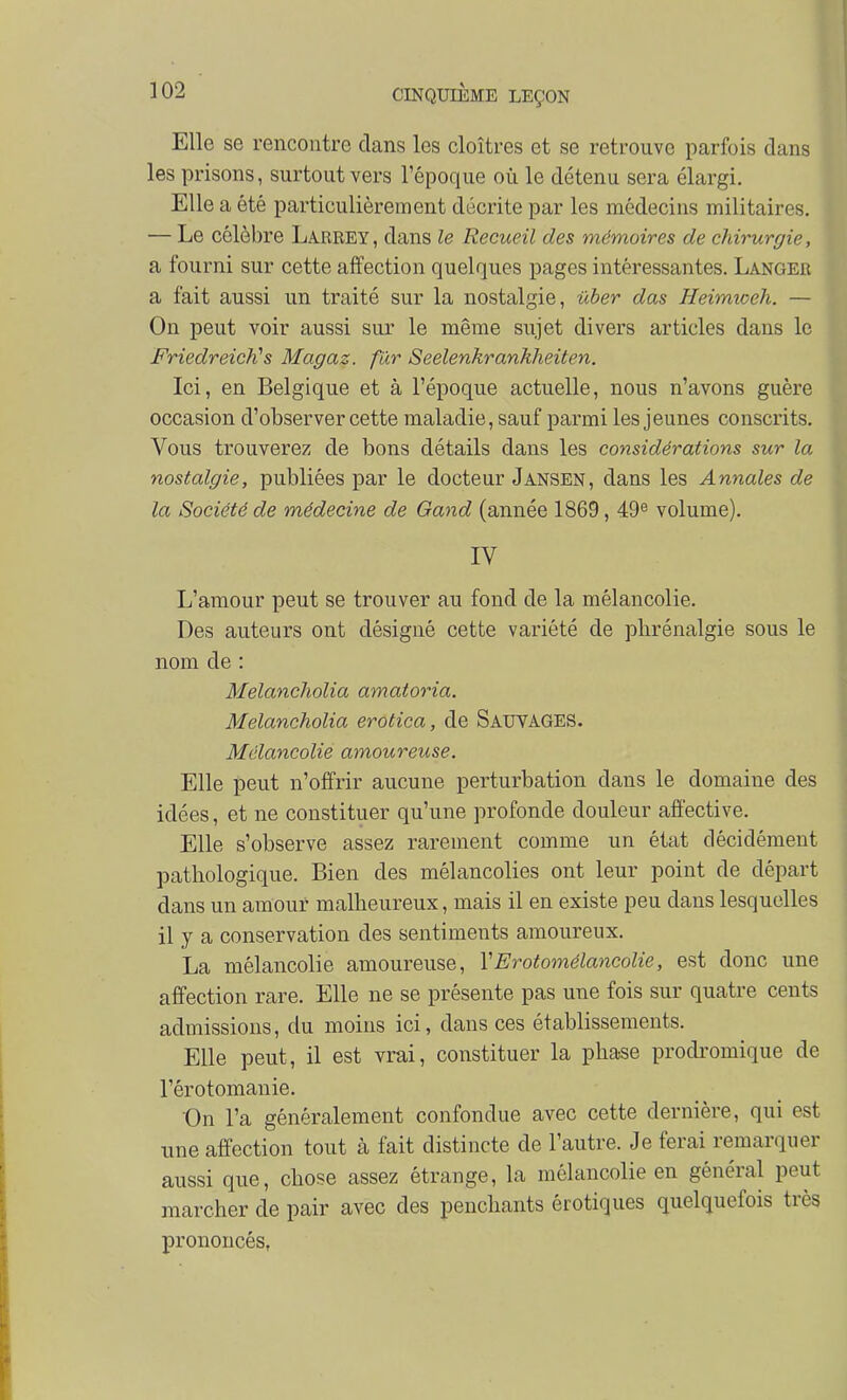 Elle se rencontre dans les cloîtres et se retrouve parfois dans les prisons, surtout vers l'époque où le détenu sera élargi. Elle a été particulièrement décrite par les médecins militaires. — Le célèbre Larrey, dans le Recueil des mémoires de chirurgie, a fourni sur cette affection quelques pages intéressantes. Langer a fait aussi un traité sur la nostalgie, ûber das Heimioeh. — On peut voir aussi sur le même sujet divers articles dans le FriedreicKs Magaz. fur Seelenkrankheiten. Ici, en Belgique et à l'époque actuelle, nous n'avons guère occasion d'observer cette maladie, sauf parmi les jeunes conscrits. Vous trouverez de bons détails dans les considérations sur la nostalgie, publiées par le docteur Jansen, dans les Annales de la Société de médecine de Oand (année 1869, 49^ volume). IV L'amour peut se trouver au fond de la mélancolie. Des auteurs ont désigné cette variété de phrénalgie sous le nom de : Melancholia amatoria. Melancholia erotica, de SauyaGES. Mélancolie amoureuse. Elle peut n'offrir aucune perturbation dans le domaine des idées, et ne constituer qu'une profonde douleur affective. Elle s'observe assez rarement comme un état décidément pathologique. Bien des mélancolies ont leur point de départ dans un amour malheureux, mais il en existe peu dans lesquelles il y a conservation des sentiments amoureux. La mélancolie amoureuse, VErotomélancolie, est donc une affection rare. Elle ne se présente pas une fois sur quatre cents admissions, du moins ici, dans ces établissements. Elle peut, il est vrai, constituer la phase prodromique de l'érotomanie. On l'a généralement confondue avec cette dernière, qui est une affection tout à fait distincte de l'autre. Je ferai remarquer aussi que, chose assez étrange, la mélancolie en général peut marcher de pair avec des penchants érotiques quelquefois très prononcés,