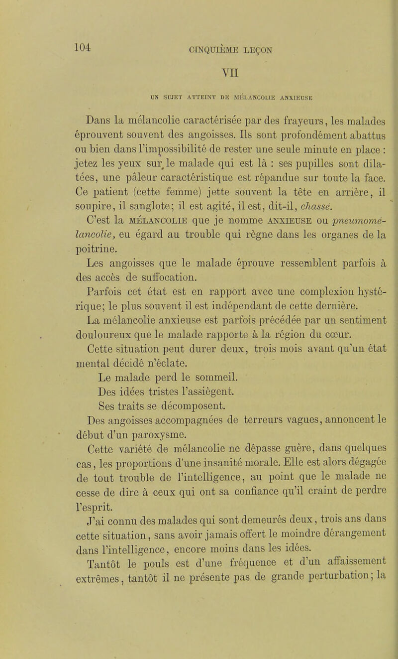 VII UN SUJET ATTEINT Dli MÉLANCOLIE ANXIEUSE Dans la mélancolie caractérisée par des frayeurs, les malades éprouvent souvent des angoisses. Ils sont profondément abattus ou bien dans l'impossibilité de rester une seule minute en place : jetez les yeux sur le malade qui est là : ses pupilles sont dila- tées, une pâleur caractéristique est répandue sur toute la face. Ce patient (cette femme) jette souvent la tête en arrière, il soupire, il sanglote; il est agité, il est, dit-il, chassé. C'est la MÉLANCOLIE que je nomme aîîxieuse ou pneumomé- lancolie, eu égard au trouble qui règne dans les organes de la poitrine. Les angoisses que le malade éprouve ressemblent parfois à des accès de suffocation. Parfois cet état est en rapport avec une complexion hysté- rique; le jdIus souvent il est indépendant de cette dernière. La mélancolie anxieuse est parfois précédée par un sentiment douloureux que le malade rapporte à la région du cœur. Cette situation peut durer deux, trois mois avant qu'un état mental décidé n'éclate. Le malade perd le sommeil. Des idées tristes l'assiègent. Ses traits se décomposent. Des angoisses accompagnées de terreurs vagues, annoncent le début d'un paroxysme. Cette variété de mélancolie ne dépasse guère, dans quelques cas, les proportions d'une insanité morale. Elle est alors dégagée de tout trouble de l'intelligence, au point que le malade ne cesse de dire à ceux qui ont sa confiance qu'il craint de perdre l'esprit. J'ai connu des malades qui sont demeurés deux, trois ans dans cette situation, sans avoir jamais offert le moindre dérangement dans l'intelligence, encore moins dans les idées. Tantôt le pouls est d'une fréquence et d'un affaissement extrêmes, tantôt il ne présente pas de grande perturbation ; la