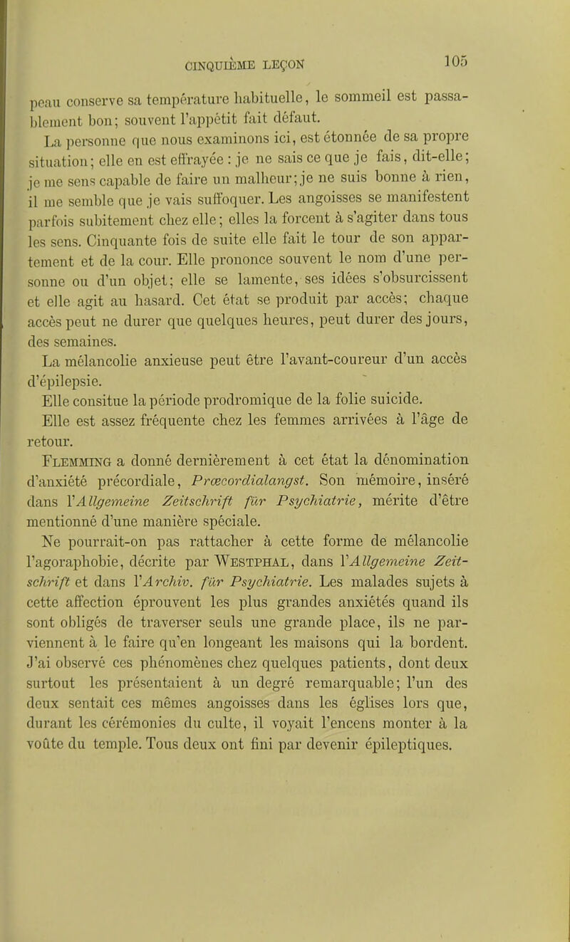 peau conserve sa température habituelle, le sommeil est passa- blement bon; souvent l'appétit fait défaut. La personne que nous examinons ici, est étonnée de sa propre situation; elle en est effrayée : je ne sais ce que je fais, dit-elle; je me sens capable de faire un malheur; je ne suis bonne à rien, il me semble que je vais suffoquer. Les angoisses se manifestent parfois subitement chez elle ; elles la forcent à s'agiter dans tous les sens. Cinquante fois de suite elle fait le tour de son appar- tement et de la cour. Elle prononce souvent le nom d'une per- sonne ou d'un objet; elle se lamente, ses idées s'obsurcissent et elle agit au hasard. Cet état se produit par accès; chaque accès peut ne durer que quelques heures, peut durer des jours, des semaines. La mélancolie anxieuse peut être l'avant-coureur d'un accès d'épilepsie. Elle consitue la période prodromique de la folie suicide. Elle est assez fréquente chez les femmes arrivées à l'âge de retour. Flemming a donné dernièrement à cet état la dénomination d'anxiété précordiale, Prœcordialangst. Son mémoire, inséré dans VAllgemeine Zeitschrift fur Psychiatrie, mérite d'être mentionné d'une manière spéciale. Ne pourrait-on pas rattacher à cette forme de mélancolie l'agoraphobie, décrite par Westphal, dans VAllgemeine Zeit- schrift et dans YArchiv. fur Psychiatrie. Les malades sujets à cette affection éprouvent les plus grandes anxiétés quand ils sont obligés de traverser seuls une grande place, ils ne par- viennent à le faire qu'en longeant les maisons qui la bordent. J'ai observé ces phénomènes chez quelques patients, dont deux surtout les présentaient à un degré remarquable; l'un des deux sentait ces mêmes angoisses dans les églises lors que, durant les cérémonies du culte, il voyait l'encens monter à la voûte du temple. Tous deux ont fini par devenir épileptiques.