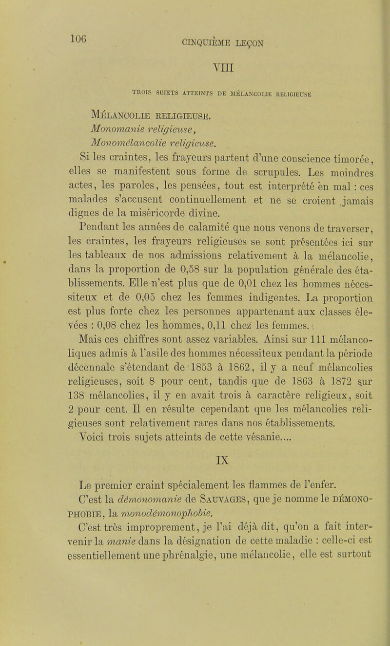 lOG VIII TROIS SUJETS ATTEINTS DE MÉLANCOLIE IlEUCIEUSE Mélancolie eeligieuse. Monomanie religieuse, Monomélancolie religieuse. Si les craintes, les frayeurs partent d'une conscience timorée, elles se manifestent sous forme de scrupules. Les moindres actes, les paroles, les pensées, tout est interprété en mal : ces malades s'accusent continuellement et ne se croient .jamais dignes de la miséricorde divine. Pendant les années de calamité que nous venons de traverser, les craintes, les frayeurs religieuses se sont présentées ici sur les tableaux de nos admissions relativement à la mélancolie, dans la proportion de 0,58 sur la population générale des éta- blissements. Elle n'est plus que de 0,01 chez les hommes néces- siteux et de 0,05 chez les femmes indigentes. La proportion est plus forte chez les personnes appartenant aux classes éle- vées : 0,08 chez les hommes, 0,11 chez les femmes. Mais ces chiffres sont assez variables. Ainsi sur 111 mélanco- liques admis à l'asile des hommes nécessiteux pendant la période décennale s'étendant de 1853 à 1862, il y a neuf mélancolies religieuses, soit 8 pour cent, tandis que de 1863 à 1872 sur 138 mélancolies, il y en avait trois à cai'actère religieux, soit 2 pour cent. Il en résulte cependant que les mélancolies reli- gieuses sont relativement rares dans nos établissements. Voici trois sujets atteints de cette vésanie.... IX Le premier craint spécialement les flammes de l'enfer. C'est la démonomanie de Sauyages, que je nomme le démono- PHOBIE, la monodémoncphobie. C'est très improprement, je l'ai déjà dit, qu'on a fait inter- venir la manie dans la désignation de cette maladie : celle-ci est essentiellement une phrénalgie, une mélancolie, elle est surtout