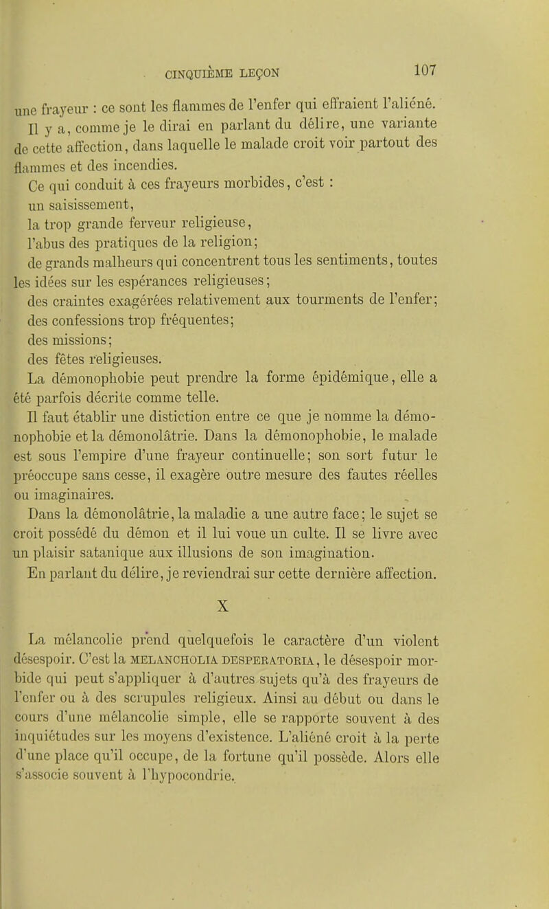 une frayeur : ce sont les flammes de l'enfer qui effraient l'aliéné. Il y a, comme je le dirai en parlant du délire, une variante de cette affection, dans laquelle le malade croit voir partout des flammes et des incendies. Ce qui conduit à ces frayeurs morbides, c'est : un saisissement, la trop grande ferveur religieuse, l'abus des pratiques de la religion; de grands malbeurs qui concentrent tous les sentiments, toutes les idées sur les espérances religieuses ; des craintes exagérées relativement aux tourments de l'enfer; des confessions trop fréquentes; des missions ; des fêtes religieuses. La démonopbobie peut prendre la forme épidémique, elle a été parfois décrite comme telle. Il faut établir une distiction entre ce que je nomme la démo- nopbobie et la démonolâtrie. Dans la démonopbobie, le malade est sous l'empire d'une frayeur continuelle; son sort futur le préoccupe sans cesse, il exagère outre mesure des fautes réelles ou imaginaires. Dans la démonolâtrie, la maladie a une autre face; le sujet se croit possédé du démon et il lui voue un culte. Il se livre avec un plaisir satanique aux illusions de son imagination. En parlant du délire, je reviendrai sur cette dernière affection. X La mélancolie prend quelquefois le caractère d'un violent désespoir. C'est la mela.ncholia. desperatoria , le désespoir mor- bide qui peut s'appliquer à d'autres sujets qu'à des frayeurs de l'enfer ou à des scrupules religieux. Ainsi au début ou dans le cours d'une mélancolie simple, elle se rapporte souvent à des inquiétudes sur les moyens d'existence. L'aliéné croit à la perte d'une place qu'il occupe, de la fortune qu'il possède. Alors elle s'associe souvent à rbypocondrie..