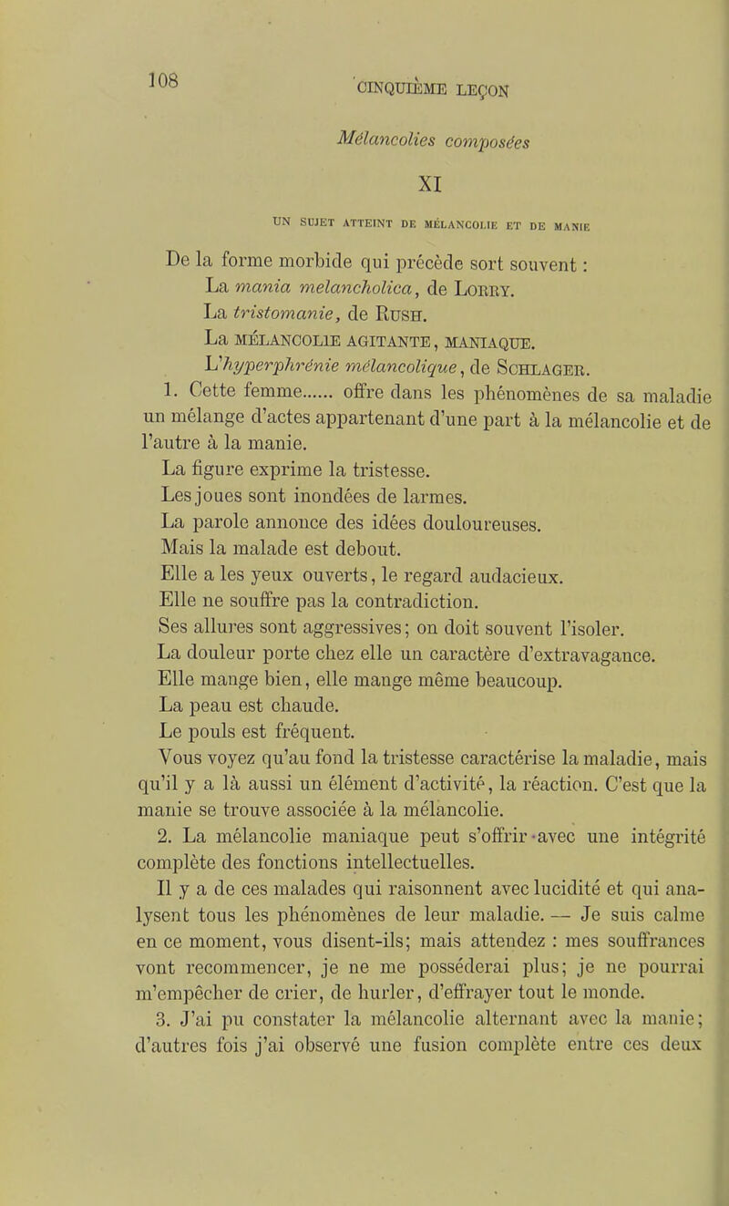 Mélancolies composées XI UN SUJET ATTEINT DE MÉLANCOLIE ET DE MANIE De la forme morbide qui précède sort souvent : La mania melancholica, de Loeey. La tristomanie, de Rush. La MÉLANCOLIE AGITANTE, MANIAQUE. Vhyperphrénie mélancolique, de Schlager. 1. Cette femme offre dans les phénomènes de sa maladie un mélange d'actes appartenant d'une part à la mélancolie et de l'autre à la manie. La figure exprime la tristesse. Les joues sont inondées de larmes. La parole annonce des idées douloureuses. Mais la malade est debout. Elle a les yeux ouverts, le regard audacieux. Elle ne souffre pas la contradiction. Ses allures sont aggressives ; on doit souvent l'isoler. La douleur porte chez elle un caractère d'extravagance. Elle mange bien, elle mange même beaucoup. La peau est chaude. Le pouls est fréquent. Vous voyez qu'au fond la tristesse caractérise la maladie, mais qu'il y a là aussi un élément d'activité, la réaction. C'est que la manie se trouve associée à la mélancolie. 2. La mélancolie maniaque peut s'offrir-avec une intégrité complète des fonctions intellectuelles. Il y a de ces malades qui raisonnent avec lucidité et qui ana- lysent tous les phénomènes de leur maladie. — Je suis calme en ce moment, vous disent-ils; mais attendez : mes souffrances vont recommencer, je ne me posséderai plus; je ne pourrai m'empêcher de crier, de hurler, d'effrayer tout le monde. 3. J'ai pu constater la mélancolie alternant avec la manie; d'autres fois j'ai observé une fusion complète entre ces deux i