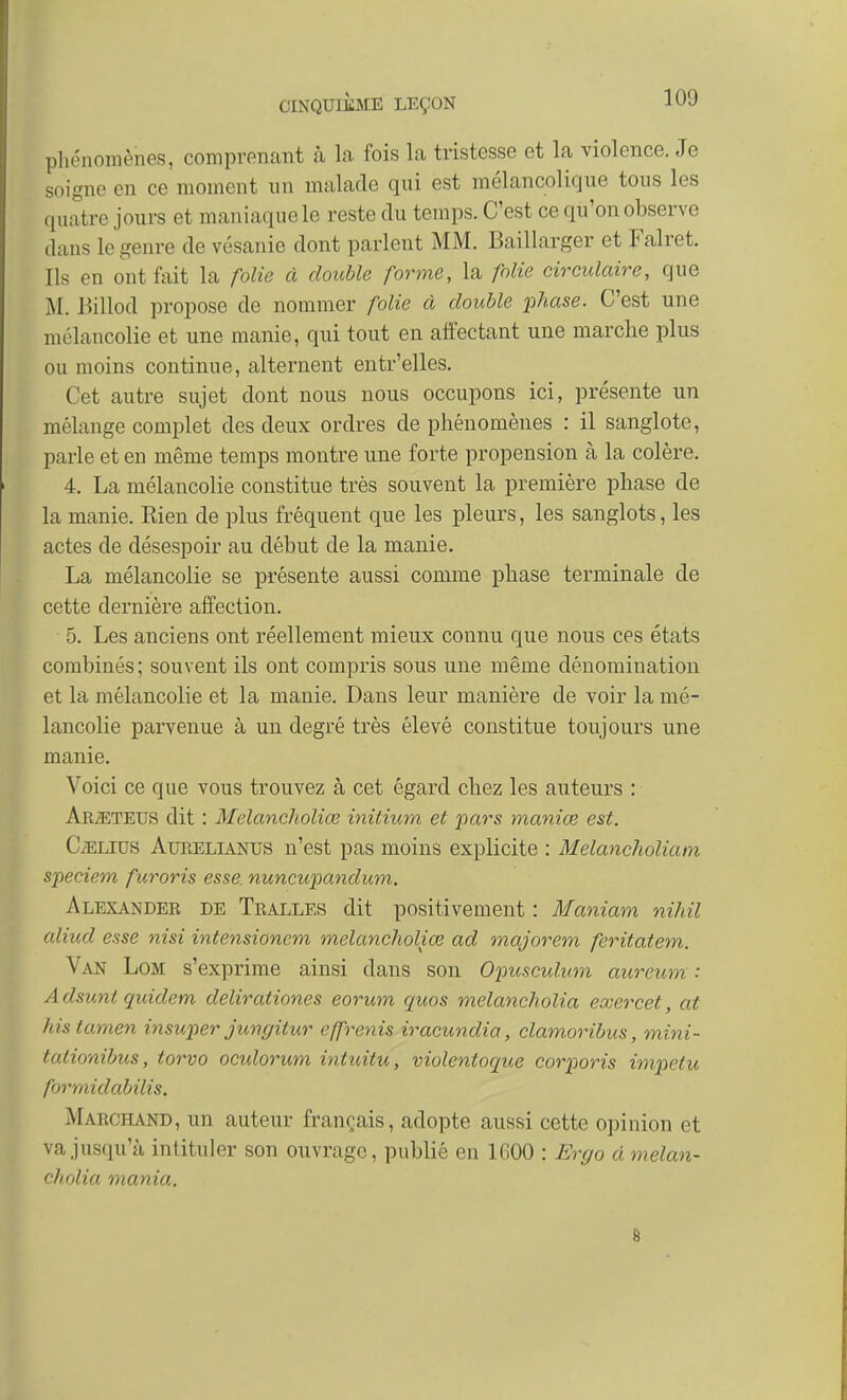 phénomènes, comprenant à la fois la tristesse et la violence. Je soigne en ce moment un malade qui est mélancolique tous les quatre jours et maniaque le reste du temps. C'est ce qu'on observe dans le genre de vésanie dont parlent MM. Baillarger et Falret. Ils en ont ûiit la folie à doiMe forme, la folie circulaire, que M. l^illod propose de nommer folie à double 'phase. C'est une mélancolie et une manie, qui tout en affectant une marche plus ou moins continue, alternent entr'elles. Cet autre sujet dont nous nous occupons ici, présente un mélange complet des deux ordres de phénomènes : il sanglote, parle et en même temps montre une forte propension à la colère. 4. La mélancolie constitue très souvent la première phase de la manie. Rien de plus fréquent que les pleurs, les sanglots, les actes de désespoir au début de la manie. La mélancolie se présente aussi comme phase terminale de cette dernière affection. 5. Les anciens ont réellement mieux connu que nous ces états combinés ; souvent ils ont compris sous une même dénomination et la mélancolie et la manie. Dans leur manière de voir la mé- lancolie parvenue à un degré très élevé constitue toujours une manie. Voici ce que vous trouvez à cet égard chez les auteurs : Ak^teus dit : Melancholiœ initium et pars maniœ est. CiELius AuKELiANUS n'cst pas moins explicite : Melancholiatn speciem furoris esse nuncupandum. Alexander de Tralles dit positivement : Maniam nihil aliud esse nisi intensionem melancholiœ ad majorem feritatem. Van Lom s'exprime ainsi dans son Opusculum aureum : Adsunt quidem delirationes eorum quos melancholia eœercet, at histamen insuper jungitur effrenis iracundia, clamoribus, mini- tationibus, torvo oculorum intuitu, violentoque corporis impetu formidabilis. Marchand, un auteur français, adopte aussi cette opinion et va jusqu'à intituler son ouvrage, publié en 1600 : Ergo à melan- cholia mania. g