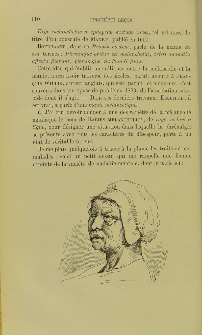 Ergo melanchoHœ et epilepsiœ mutuae vices, tel est aussi le titre d'un opuscule de Manet, publié en 1650. BoERHAAVE, dans sa Praxis medica, parle de la manie en ces termes : Plerwnque oritur ex melancholia, trisii quamdiù affectu fuerunt, plerumque furibundi fiunt. Cette idée qui établit une alliance entre la mélancolie et la manie, après avoir traversé des siècles, paraît aboutir à Fban- çois WiLLis, auteur anglais, qui seul parmi les modernes, s'est souvenu dans son opuscule publié en 1823, de l'association mor- bide dont il s'agit, — Dans ses derniers travaux, Esquieol, il est vrai, a parlé d'une manie mélancolique. 6. J'ai cru devoir donner à une des variétés de la mélancolie maniaque le nom de Rabies melancholica, de rage mélanco- lique, pour désigner une situation dans laquelle la phrénalgie se présente avec tous les caractères du désespoir, porté à un état de véritable fureur. Je me plais quelquefois à tracer à la plume les traits cle mes malades : voici un petit dessin qui me rappelle une femme atteinte de la variété de maladie mentale, dont je parle ici :