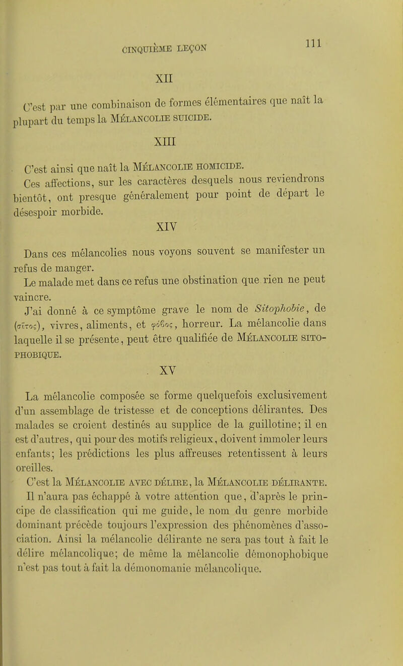 XII C'est par une combinaison de formes élémentaires que naît la plupart (lu temps la Mélancolie suicide. XIII C'est ainsi que naît la Mélancolie homicide. Ces atiections, sur les caractères desquels nous reviendrons bientôt, ont presque généralement pour point de départ le désespoir morbide. XIV Dans ces mélancolies nous voyons souvent se manifester un refus de manger. Le malade met dans ce refus une obstination que rien ne peut vaincre. J'ai donné à ce symptôme grave le nom de Sitophobie, de ('TÎTo-:), vivres, aliments, et yôêoç, horreur. La mélancolie dans laquelle il se présente, peut être qualifiée de Mélancolie sito- PHOBIQUE. XV La mélancolie composée se forme quelquefois exclusivement d'un assemblage de tristesse et de conceptions délirantes. Des malades se croient destinés au supplice de la guillotine; il en est d'autres, qui pour des motifs religieux, doivent immoler leurs enfants; les prédictions les plus affreuses retentissent à leurs oreilles. C'est la Mélancolie ayec délire, la Mélancolie délirante. Il n'aura pas échappé à votre attention que, d'après le prin- cipe de classification qui me guide, le nom du genre morbide dominant précède toujours l'expression des phénomènes d'asso- ciation. Ainsi la mélancolie délirante ne sera pas tout à fait le délire mélancolique; de même la mélancolie démonophobique n'est pas tout à fait la démonomanie mélancolique.