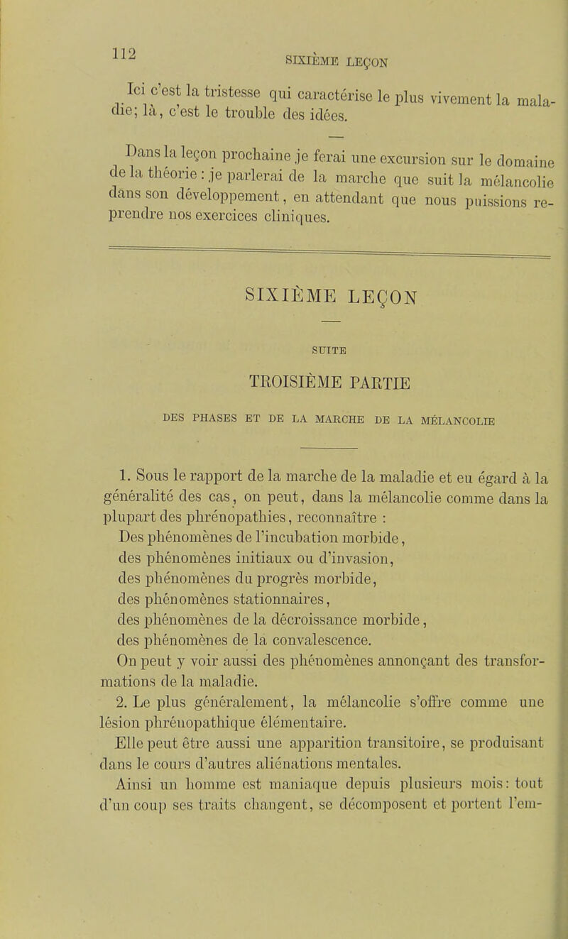 •^^^ SIXIÈME LEÇON Ici C'est la tristesse qui caractérise le plus vivement la mala- die; la, c est le trouble des idées. Dans la leçon prochaine je ferai une excursion sur le domaine de la théorie: je parlerai de la marche que suit la mélancolie dans son développement, en attendant que nous puissions re- prendre nos exercices cliniques. SIXIÈME LEÇON SUITE TROISIÈME PARTIE DES PHASES ET DE LA MAKCHE DE LA MÉLANCOLIE 1. Sous le rapport de la marche de la maladie et eu égard à la généralité des cas, on peut, dans la mélancolie comme dans la plupart des phrénopathies, reconnaître : Des phénomènes de l'incubation morbide, des phénomènes initiaux ou d'invasion, des phénomènes du progrès morbide, des phénomènes stationnaires, des phénomènes de la décroissance morbide, des phénomènes de la convalescence. On peut y voir aussi des phénomènes annonçant des transfor- mations de la maladie. 2. Le plus généralement, la mélancolie s'offre comme une lésion phréuopathique élémentaire. Elle peut être aussi une apparition transitoire, se produisant dans le cours d'autres aliénations mentales. Ainsi un homme est maniaque depuis plusieurs mois: tout d'un coup ses traits changent, se décomposent et portent l'cm-