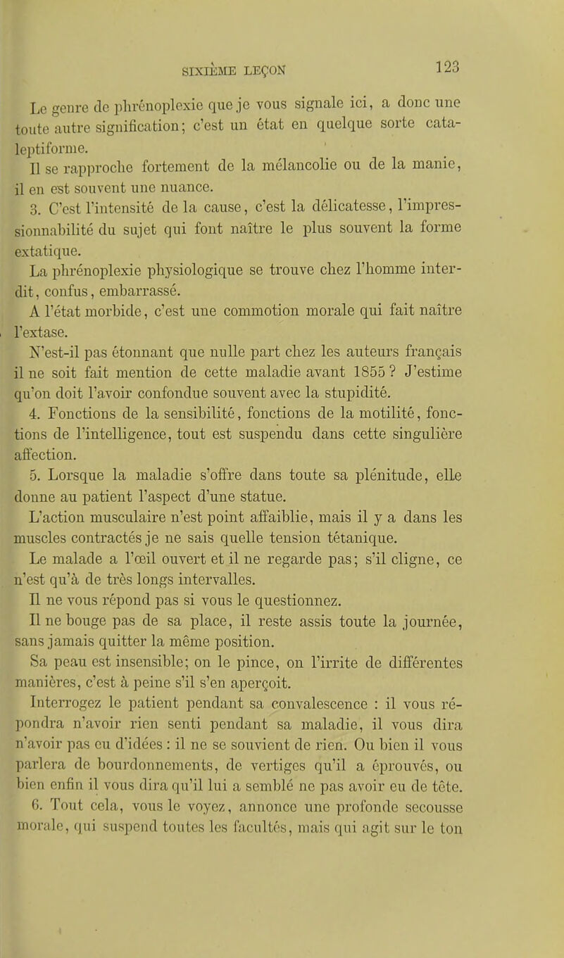 Le genre de iihrénoplexie que je vous signale ici, a donc une toute autre signification; c'est un état en quelque sorte cata- leptiforme. Il se rapproche fortement de la mélancolie ou de la manie, il en est souvent une nuance. 3. C'est l'intensité de la cause, c'est la délicatesse, l'impres- sionnabilité du sujet qui font naître le plus souvent la forme extatique. La phrénoplexie physiologique se trouve chez l'homme inter- dit, confus, embarrassé. A l'état morbide, c'est une commotion morale qui fait naître I l'extase. N'est-il pas étonnant que nulle part chez les auteurs français il ne soit fait mention de cette maladie avant 1855 ? J'estime qu'on doit l'avoir confondue souvent avec la stupidité. 4. Fonctions de la sensibilité, fonctions de la motilité, fonc- tions de l'intelligence, tout est suspendu dans cette singulière affection. 5. Lorsque la maladie s'offre dans toute sa plénitude, elle donne au patient l'aspect d'une statue. L'action musculaire n'est point affaiblie, mais il y a dans les muscles contractés je ne sais quelle tension tétanique. Le malade a l'œil ouvert et il ne regarde pas ; s'il cligne, ce n'est qu'à de très longs intervalles. Il ne vous répond pas si vous le questionnez. line bouge pas de sa place, il reste assis toute la journée, sans jamais quitter la même position. Sa peau est insensible; on le pince, on l'irrite de différentes manières, c'est à peine s'il s'en aperçoit. Interrogez le patient pendant sa convalescence : il vous ré- pondra n'avoir rien senti pendant sa maladie, il vous dira n'avoir pas eu d'idées : il ne se souvient de rien. Ou bien il vous parlera de bourdonnements, de vertiges qu'il a éprouvés, ou bien enfin il vous dira qu'il lui a semblé ne pas avoir eu de tête. 6. Tout cela, vous le voyez, annonce une profonde secousse morale, qui suspend toutes les facultés, mais qui agit sur le ton