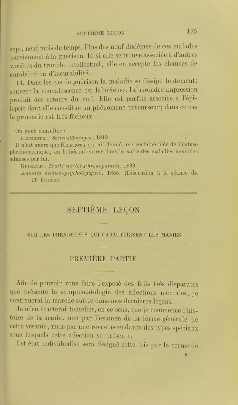 ]25 sept, neuf mois clc temps. Tlus des neuf dixièmes de ces malades l);irviounent à la guérison. Et si elle se trouve associée à d'autres vuriétt:>s du trouble intellectuel, elle en accepte les chances de curabilité ou d'incurabilité. 14. Dans les cas de guérison la maladie se dissipe lentement; souvent la convalescence est laborieuse. La moindre impression produit des retours du mal. Elle est parfois associée à l'épi- Icpsic dont elle constitue un phénomène précurseur; dans ce cas le pronostic est très fâcheux. Ou peut consulter : IIeinkoth : Seelenstôrungen, 1818. 11 n'est guère que Heineoth qui ait donné une certaine idée de l'extase phrénopathique, en la faisant entrer dans le cadre des maladies mentales admises par lui. GuiSLAiN : Ti'aité sur les Plirénopatliies, 1833. Annales medico-psychologiques, 1855. (Discussion à la séance du 2G lévrier). SEPTIÈME LEÇON SUR LES PHÉiNOMÉNES QUI CARACTÉRISENT LES MANIES PREMIÈRE PARTIE Afin de pouvoir vous faire l'exposé des faits très disparates que présente la symptomatologie des affections mentales, je continuerai la marche suivie dans mes dernières leçons. Je m'en écarterai toutefois, en ce sens, que je commence l'his- toire de la manie, non par l'examen de la forme générale de cette vésanie, mais par une revue ascendante des types spéciaux sous lesquels cette affection se présente. Cet état individualisé sera désigné celte fois par le terme de 9