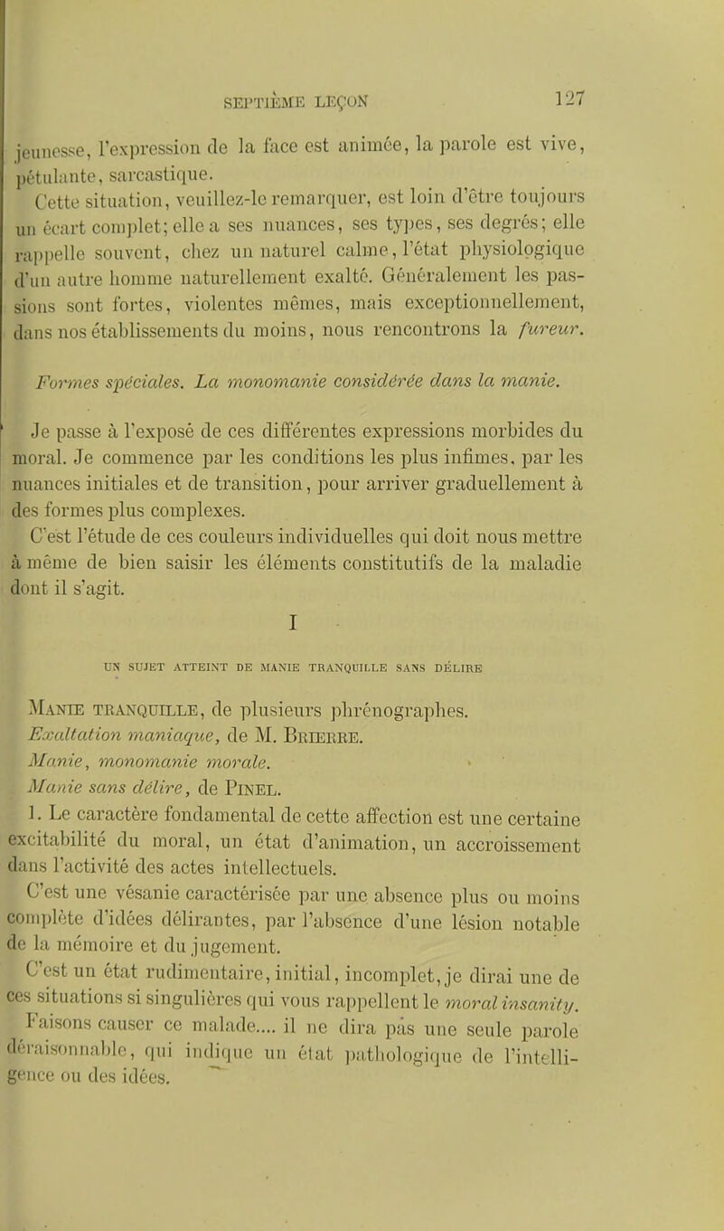 jeunesse, l'expression de la face est animée, la parole est vive, pétulante, sarcastique. Cette situation, veuillez-le remarquer, est loin d'être toujours un écart complet; elle a ses nuances, ses types, ses degrés; elle rappelle souvent, chez un naturel calme, l'état physiologique d'un autre homme naturellement exalté. Généralement les pas- sions sont fortes, violentes mêmes, mais exceptionnellement, dans nos établissements du moins, nous rencontrons la fureur. Formes spéciales. La monomanie considérée dans la manie. Je passe à l'exposé de ces différentes expressions morbides du moral. Je commence par les conditions les plus infimes, par les nuances initiales et de transition, pour arriver graduellement à des formes plus complexes. C'est l'étude de ces couleurs individuelles qui doit nous mettre à même de bien saisir les éléments constitutifs de la maladie dont il s'agit. I UN SUJET ATTEINT DE MANIE TRANQUILLE SANS DÉLIRE Manie tranquille, de plusieurs phrénographes. Exaltation maniaque, de M. Brieere. Manie, monomanie inorale. Manie sans délire, de Pinel. ]. Le caractère fondamental de cette affection est une certaine excitabilité du moral, un état d'animation, un accroissement dans l'activité des actes intellectuels. C'est une vésanie caractérisée par une absence plus ou moins conqjléte d'idées délirantes, par l'absence d'une lésion notable de la mémoire et du jugement. C'est un état rudimentaire, initial, incomplet, je dirai une de ces situations si singulières qui vous rappellent le moral insanit%j. Faisons causer ce malade.... il ne dira pas une seule parole déraisonnable, qui indique un élat j^athologique de l'intelli- gence ou des idées. ~