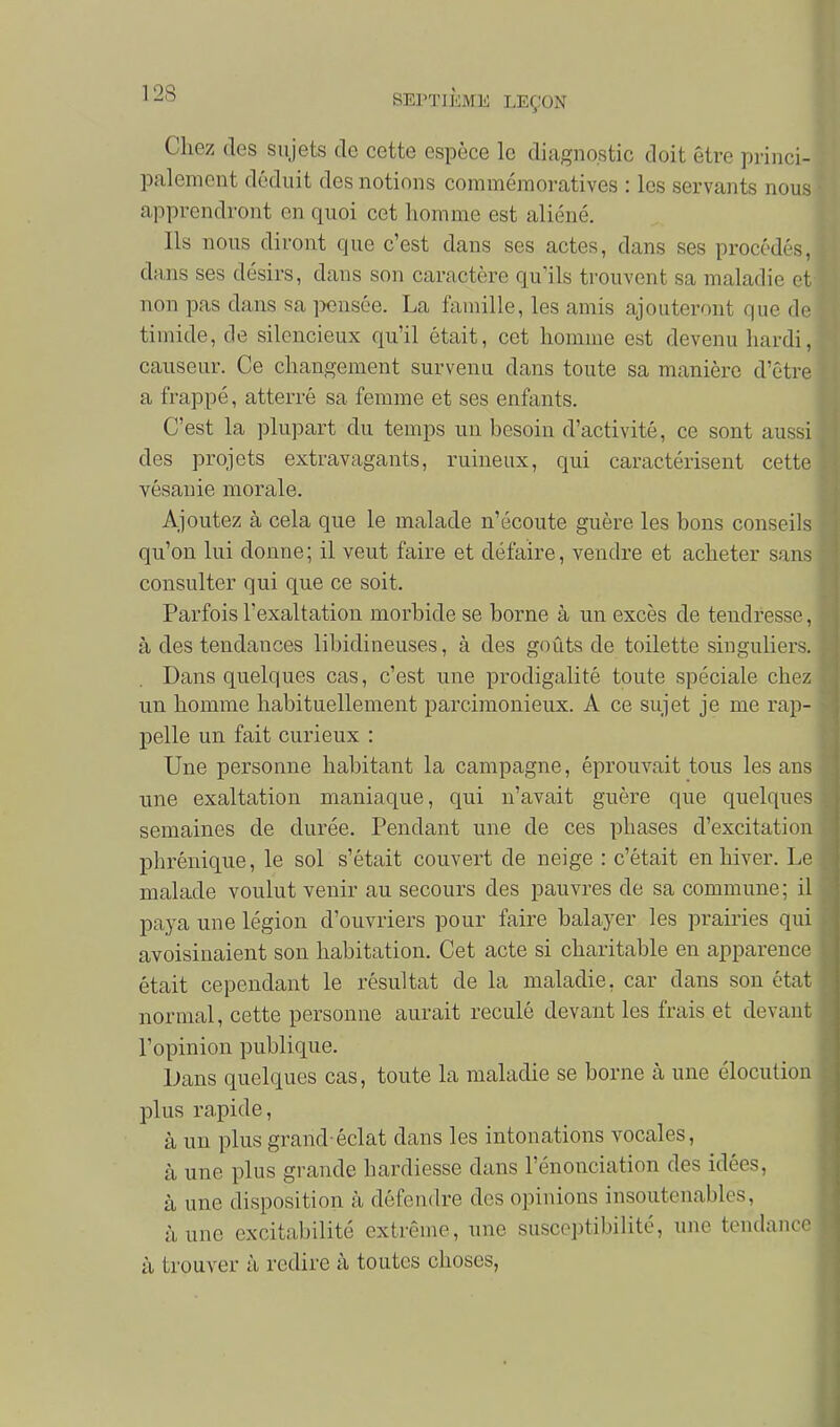 Chez des sujets de cette espèce le diagnostic doit être princi- palement déduit des notions commémoratives : les servants nous apprendront en quoi cet homme est aliéné. Ils nous diront que c'est dans ses actes, dans ses procédés, dans ses désirs, dans son caractère qu'ils trouvent sa maladie et non pas dans sa i^ensée. La famille, les amis ajouteront que de timide, de silencieux qu'il était, cet homme est devenu hardi, causeur. Ce changement survenu dans toute sa manière d'être a frappé, atterré sa femme et ses enfants. C'est la plupart du temps un besoin d'activité, ce sont aussi des projets extravagants, ruineux, qui caractérisent cette vésauie morale. Ajoutez à cela que le malade n'écoute guère les bons conseils qu'on lui donne; il veut faire et défaire, vendre et acheter sans consulter qui que ce soit. Parfois l'exaltation morbide se borne à un excès de tendresse, à des tendances libidineuses, à des goûts de toilette singuliers. Dans quelques cas, c'est une prodigalité toute spéciale chez un homme habituellement parcimonieux. A ce sujet je me rap- pelle un fait curieux : Une personne habitant la campagne, éprouvait tous les ans une exaltation maniaque, qui n'avait guère que quelques semaines de durée. Pendant une de ces phases d'excitation phrénique, le sol s'était couvert de neige : c'était en hiver. Le malade voulut venir au secours des pauvres de sa commune; il paya une légion d'ouvriers pour faire balayer les prairies qui avoisinaient son habitation. Cet acte si charitable en apparence était cependant le résultat de la maladie, car dans son état normal, cette personne aurait reculé devant les frais et devant l'opinion publique. iJans quelques cas, toute la maladie se borne à une élocution plus rapide, à un plus grand-éclat dans les intonations vocales, à une plus grande hardiesse dans renonciation des idées, à une disposition à défendre des opinions insoutenables, à une excitabilité extrême, une susceptibilité, une tendance à trouver à redire à toutes choses,