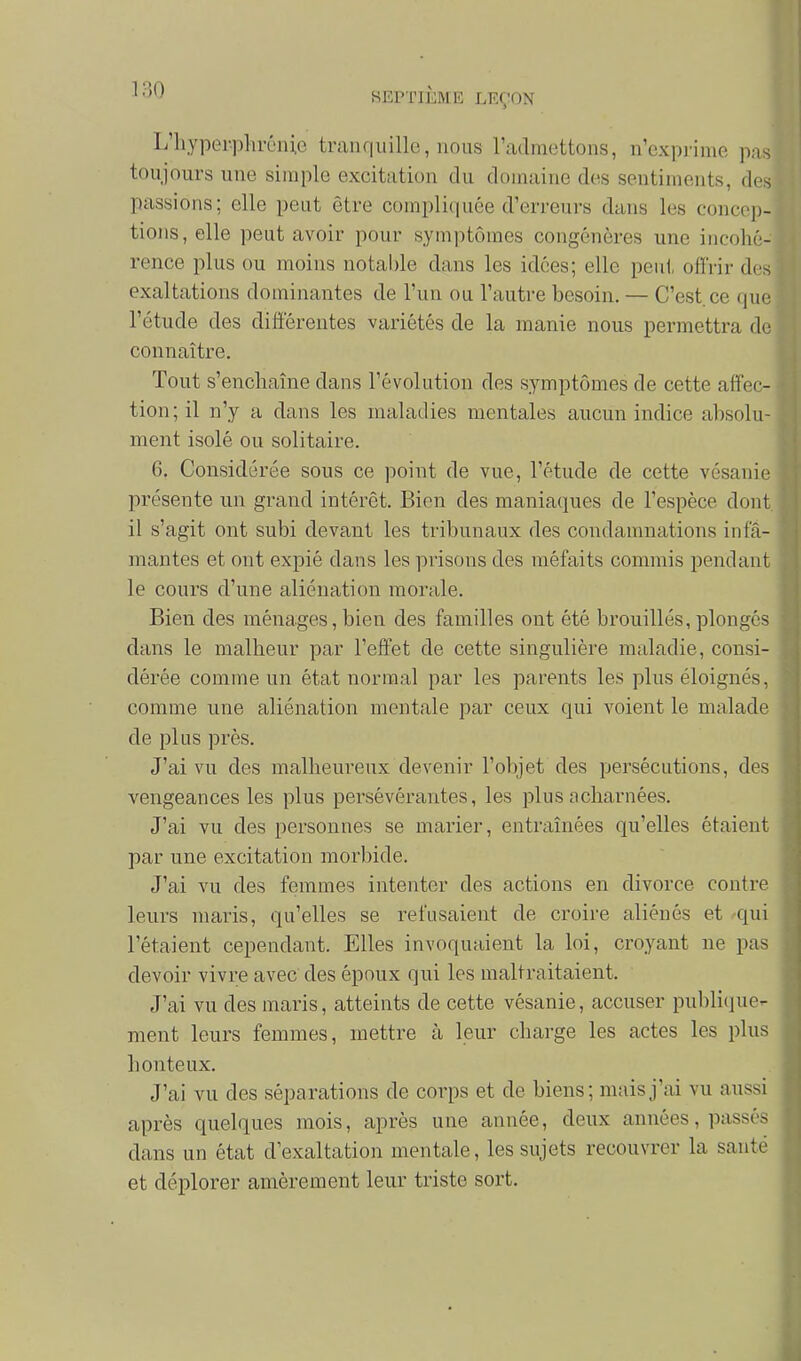 L'hyper-plircnie tran q ii ille , nous l'admettons, n'exprime pas toujours une simple excitation du domaine des sentiments, des passions; elle peut être compliquée d'erreurs dans les concep- tions, elle peut avoir pour symjitômes congénères une incohé- rence plus ou moins notable dans les idées; elle peut offrir des exaltations dominantes de l'un ou l'autre besoin, — C'est, ce que l'étude des différentes variétés de la manie nous permettra de connaître. Tout s'enchaîne dans l'évolution des s.ymptômes de cette affec- tion; il n'y a dans les maladies mentales aucun indice absolu- ment isolé ou solitaire. 6. Considérée sous ce point de vue, l'étude de cette vésanie présente un grand intérêt. Bien des maniaques de l'espèce dont il s'agit ont subi devant les tribunaux des condanmations infa- mantes et ont expié dans les prisons des méfaits commis pendant le cours d'une aliénation morale. Bien des ménages,bien des familles ont été brouillés, plongés dans le malheur par l'effet de cette singulière maladie, consi- dérée comme un état normal par les parents les plus éloignés, comme une aliénation mentale par ceux qui voient le malade de plus près. J'ai vu des malheureux devenir l'objet des persécutions, des vengeances les plus persévérantes, les plus acharnées. J'ai vu des personnes se marier, entraînées qu'elles étaient par une excitation morbide. J'ai vu des femmes intenter des actions en divorce contre leurs maris, qu'elles se refusaient de croire aliénés et qui l'étaient cependant. Elles invoquaient la loi, croyant ne pas devoir vivre avec des époux qui les maltraitaient. J'ai vu des maris, atteints de cette vésanie, accuser publique- ment leurs femmes, mettre à leur charge les actes les plus honteux. J'ai vu des séparations de corps et de biens; mais j'ai vu aussi après quelques mois, après une année, deux années, passés dans un état d'exaltation mentale, les sujets recouvrer la santé et déplorer amèrement leur triste sort.