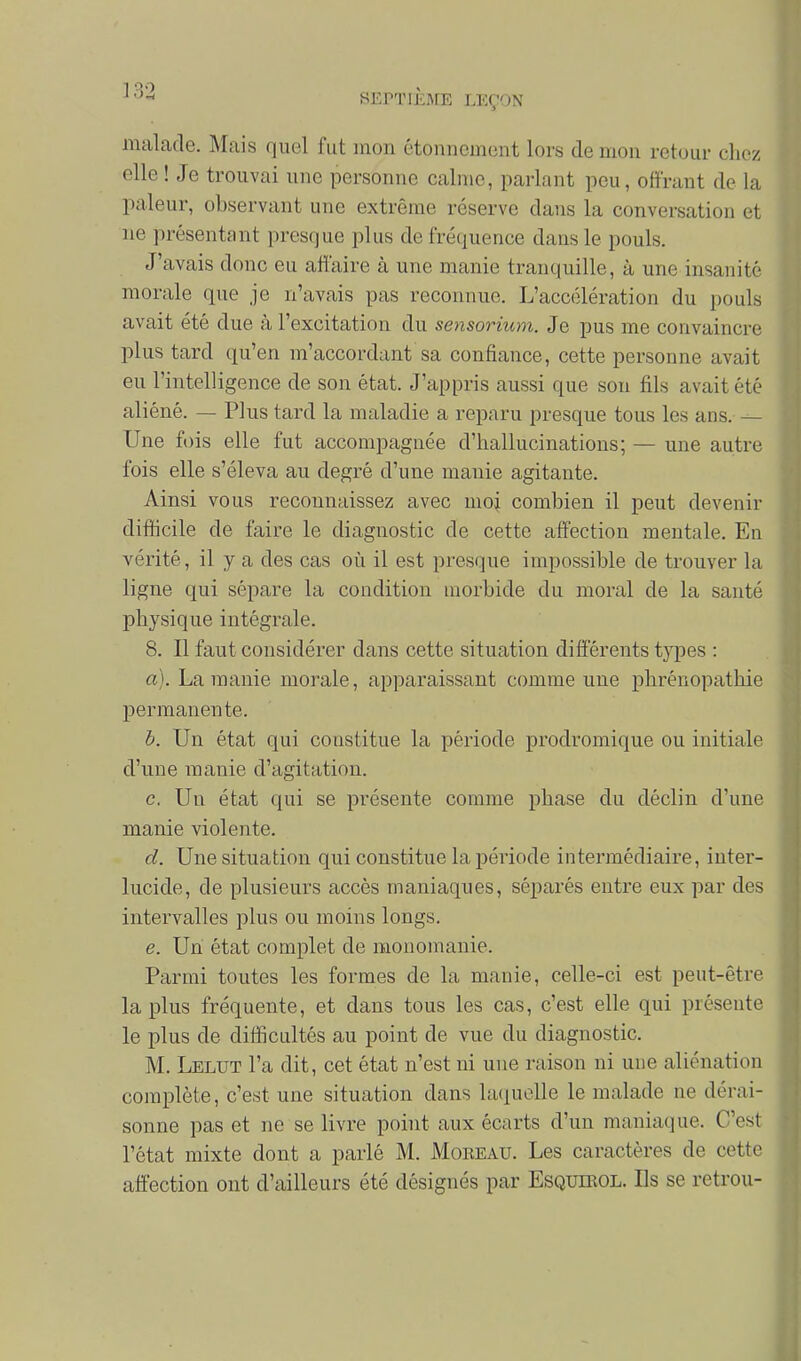 SEPTIEME LEÇON malade. Mais quel fut mon étonnement lors de mon retour chez elle ! Je trouvai une personne calme, parlant peu, offrant de la pâleur, observant une extrême réserve dans la conversation et ne présentant presque plus de fréquence dans le pouls. J'avais donc eu affaire à une manie tranc|uille, à une insanité morale que je n'avais pas reconnue. L'accélération du pouls avait été due à l'excitation du sensorium. Je pus me convaincre plus tard qu'en m'accordant sa confiance, cette personne avait eu l'intelligence de son état. J'appris aussi que son fils avait été aliéné. — Plus tard la maladie a reparu presque tous les ans. — Une fois elle fut accompagnée d'hallucinations; — une autre fois elle s'éleva au degré d'une manie agitante. Ainsi vous reconnaissez avec moi combien il peut devenir difficile de faire le diagnostic de cette affection mentale. En vérité, il y a des cas où il est presque impossible de trouver la ligne qui sépare la condition morbide du moral de la santé physique intégrale. 8. Il faut considérer dans cette situation différents types : a). La manie morale, apparaissant comme une phrénopathie permanente. b. Un état qui constitue la période prodromique ou initiale d'une manie d'agitation. c. Un état qui se présente comme phase du déclin d'une manie violente. d. Une situation qui constitue la période intermédiaire, inter- lucide, de plusieurs accès maniaques, séparés entre eux par des intervalles plus ou moins longs. e. Un état complet de monomanie. Parmi toutes les formes de la manie, celle-ci est peut-être la plus fréquente, et dans tous les cas, c'est elle qui présente le plus de difficultés au point de vue du diagnostic. M. Lelut l'a dit, cet état n'est ni une raison ni une aliénation complète, c'est une situation dans laquelle le malade ne dérai- sonne pas et ne se livre point aux écarts d'un maniaque. C'est l'état mixte dont a parlé M. Moreau. Les caractères de cette affection ont d'ailleurs été désignés par Esquieol. Ils se retrou-