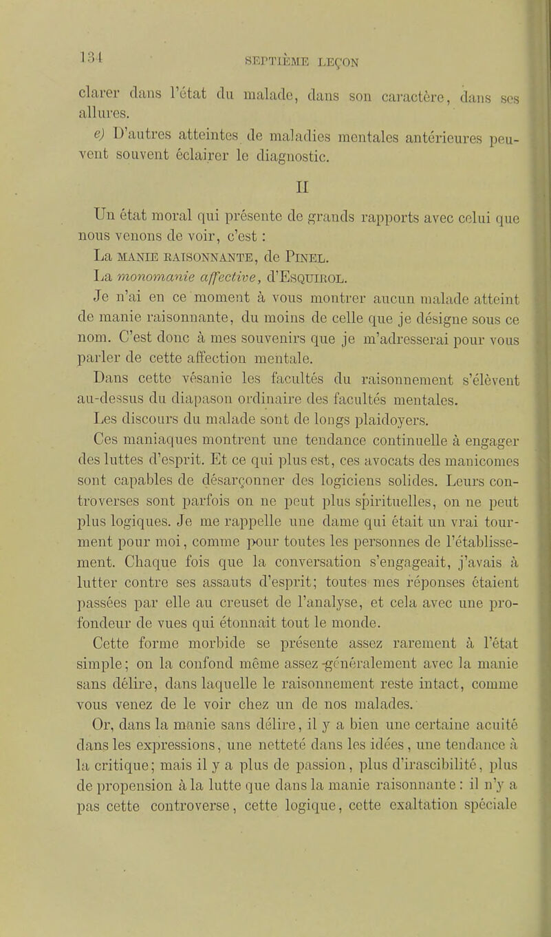 clarer dans l'état du malade, dans son caractère, dans ses allures, e) D'autres atteintes de maladies mentales antérieures peu- vent souvent éclairer le diagnostic. II Un état moral qui présente de grands rapports avec celui que nous venons de voir, c'est : La MANIE EATSONNANTE, de PiNEL. La monomanie affective, d'EsQUmoL. Je n'ai en ce moment à vous montrer aucun malade atteint de manie raisonnante, du moins de celle que je désigne sous ce nom. C'est donc à mes souvenirs que je m'adresserai pour vous parler de cette affection mentale. Dans cette vésanie les facultés du raisonnement s'élèvent au-dessus du diapason ordinaire des facultés mentales. Les discours du malade sont de longs plaidoyers. Ces maniaques montrent une tendance continuelle à engager des luttes d'esprit. Et ce qui plus est, ces avocats des manicomes sont capables de désarçonner des logiciens solides. Leurs con- troverses sont parfois on ne peut plus spirituelles, on ne peut plus logiques. Je me rappelle une dame qui était un vrai tour- ment pour moi, comme pour toutes les personnes de l'établisse- ment. Chaque fois que la conversation s'engageait, j'avais à lutter contre ses assauts d'esprit; toutes mes réponses étaient passées par elle au creuset de l'analyse, et cela avec une pro- fondeur de vues qui étonnait tout le monde. Cette forme morbide se présente assez rarement à l'état simple; on la confond même assez-généralement avec la manie sans délire, dans laquelle le raisonnement reste intact, comme vous venez de le voir chez un de nos malades. Or, dans la manie sans délire, il y a bien une certaine acuité dans les expressions, une netteté dans les idées , une tendance à la critique; mais il y a plus de passion, plus d'irascibilité, plus de propension à la lutte que dans la manie raisonnante : il n'y a pas cette controverse, cette logique, cette exaltation spéciale