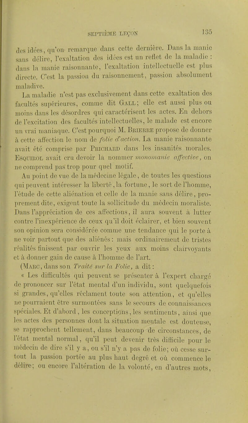 des iclc'cs, qu'on remarque dans cette dernière. Dans la manie sans délire, l'exaltation des idées est un reflet de la maladie : dans la manie raisonnante, l'exaltation intellectuelle est plus directe. C'est la passion du raisonnement, passion absolument maladive. La maladie n'est pas exclusivement dans cette exaltation des facultés sui)érieuros, comme dit Gall; elle est aussi plus ou moins dans les désordres qui caractérisent les actes. En dehors de l'excitation des facultés intellectuelles, le malade est encore un vrai maniaque. C'est pourquoi M. Bbieree propose de donner à cette affection le nom de folie d'action. La manie raisonnante avait été comprise par Peichard dans les insanités morales. EsQUiEOL avait cru devoir la nommer monomanie affective, on ne comprend pas trop pour quel motif. Au point de vue de la médecine légale , de toutes les questions qui peuvent intéresser la liberté ,1a fortune, le sort de l'homme, l'étude de cette aliénation et celle de la manie sans délire, pro- ])rementdite, exigent toute la sollicitude du médecin moraliste. Dans l'appréciation de ces affections, il aura souvent à lutter contre l'inexpérience de ceux qu'il doit éclairer, et bien souvent son opinion sera considérée comme une tendance qui le porte à ne voir partout que des aliénés : mais ordinairement de tristes réalités finissent par ouvrir les yeux aux moins clairvoyants et à donner gain de cause à l'homme de l'art. (Marc, dans son Traité sur la Folie, a dit : « Les difficultés (lui peuvent se présenter à l'expert chargé de prononcer sur l'état mental d'un individu, sont quelquefois si grandes, qu'elles réclament toute son attention, et qu'elles ne pourraient être surmontées sans le secours de connaissances spéciales. Et d'abord, les conceptions, les sentiments, ainsi que les actes des personnes dont la situation mentale est douteuse, se rapprochent tellement, dans beaucoup de circonstances, de l'état mental normal, qu'il peut devenir très difficile pour le médecin de dire s'il y a, ou s'il n'y a pas de folie; où cesse sur- tout la passion portée au plus haut degré et où commence le délire; ou encore l'altération de la volonté, en d'autres mots,