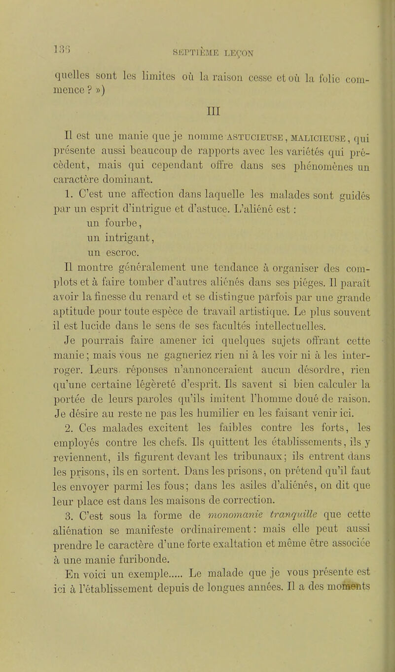 quelles sont les limites où la raison cesse et où la folie com- mence ? ») III Il est une manie que je nomme astucieuse, malicieuse, qui présente aussi beaucoup de rapports avec les variétés qui pré- cèdent, mais qui cependant ofï're dans ses phénomènes un caractère dominant. 1. C'est une affection dans laquelle les malades sont guidés par un esprit d'intrigue et d'astuce. L'aliéné est : un fourbe, un intrigant, un escroc. Il montre généralement une tendance à organiser des com- plots et à faire tomber d'autres aliénés dans ses pièges. Il paraît avoir la finesse du renard et se distingue parfois par une grande aptitude pour toute espèce de travail artistique. Le plus souvent il est lucide dans le sens de ses facultés intellectuelles. Je pourrais faire amener ici quelques sujets offrant cette manie ; mais vous ne gagneriez rien ni à les voir ni à les inter- roger. Leurs- réponses n'annonceraient aucun désordre, rien qu'une certaine légèreté d'esprit. Ils savent si bien calculer la portée de leurs paroles qu'ils imitent l'homme doué de raison. Je désire au reste ne pas les humilier en les faisant venir ici. 2. Ces malades excitent les faibles contre les forts, les employés contre les chefs. Ils quittent les établissements, ils y reviennent, ils figurent devant les tribunaux; ils entrent dans les prisons, ils en sortent. Dans les prisons, on prétend qu'il faut les envoyer parmi les fous; dans les asiles d'aliénés, on dit que leur place est dans les maisons de correction. 3. C'est sous la forme de monomanie tranquille que cette aliénation se manifeste ordinairement: mais elle peut aussi prendre le caractère d'une forte exaltation et même être associée à une manie furibonde. En voici un exemple Le malade que je vous présente est ici à l'établissement depuis de longues années. Il a des moments