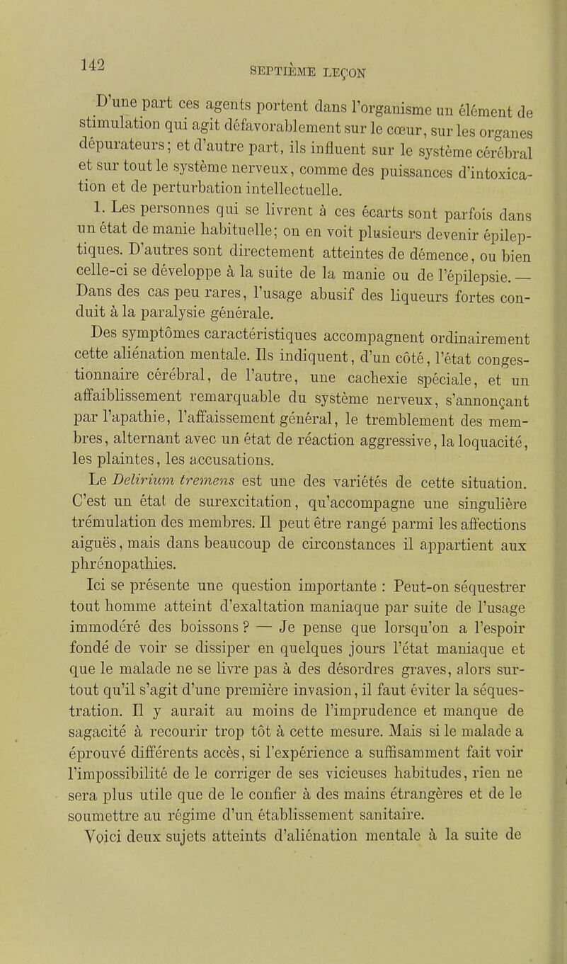D'une part ces agents portent dans l'organisme un élément de stimulation qui agit défavorablement sur le cœur, sur les organes dépurateurs; et d'autre part, ils influent sur le système cérébral et sur tout le système nerveux, comme des puissances d'intoxica- tion et de perturbation intellectuelle. 1. Les personnes qui se livrent à ces écarts sont parfois dans un état de manie habituelle; on en voit plusieurs devenir épilep- tiques. D'autres sont directement atteintes de démence, ou bien celle-ci se développe à la suite de la manie ou de l'épilepsie. — Dans des cas peu rares, l'usage abusif des liqueurs fortes con- duit à la paralysie générale. Des symptômes caractéristiques accompagnent ordinairement cette aliénation mentale. Ils indiquent, d'un côté, l'état conges- tionnaire cérébral, de l'autre, une cachexie spéciale, et un affaiblissement remarquable du système nerveux, s'annonçant par l'apathie, l'affaissement général, le tremblement des mem- bres, alternant avec un état de réaction aggressive, la loquacité, les plaintes, les accusations. Le Delirium tremens est une des variétés de cette situation. C'est un état de surexcitation, qu'accompagne une singulière trémulation des membres. Il peut être rangé parmi les affections aiguës, mais dans beaucoup de circonstances il appartient aux phrénopathies. Ici se présente une question importante : Peut-on séquestrer tout homme atteint d'exaltation maniaque par suite de l'usage immodéré des boissons ? — Je pense que lorsqu'on a l'espoir fondé de voir se dissiper en quelques jours l'état maniaque et que le malade ne se livre pas à des désordres graves, alors sur- tout qu'il s'agit d'une première invasion, il faut éviter la séques- tration. Il y aurait au moins de l'imprudence et manque de sagacité à recourir trop tôt à cette mesure. Mais si le malade a éprouvé différents accès, si l'expérience a suffisamment fait voir l'impossibilité de le corriger de ses vicieuses habitudes, rien ne sera plus utile que de le confier à des mains étrangères et de le soumettre au régime d'un établissement sanitaire. Voici deux sujets atteints d'aliénation mentale à la suite de