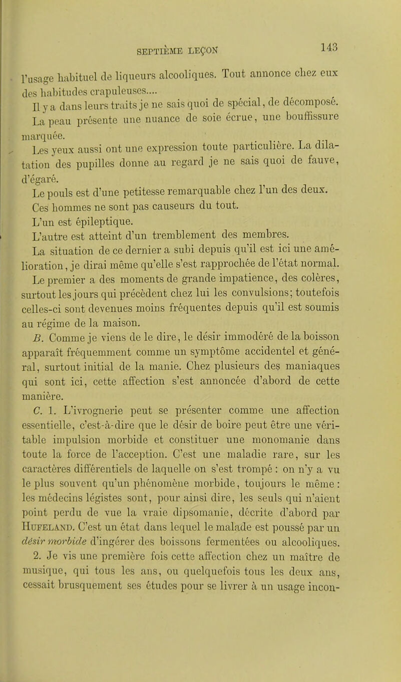 l'usage habituel de liqueurs alcooliques. Tout annonce cliez eux des habitudes crapuleuses.... Il y a dans leurs traits je ne sais quoi de spécial, de décomposé. La peau présente une nuance de soie écrue, une bouffissure marquée. t ti Les yeux aussi ont une expression toute particulière. La dila- tation des pupilles donne au regard je ne sais quoi de fauve, d'égaré. Le pouls est d'une petitesse remarquable chez l'un des deux. Ces hommes ne sont pas causeurs du tout. L'un est épileptique. L'autre est atteint d'un tremblement des membres. La situation de ce dernier a subi depuis qu'il est ici une amé- lioration , je dirai même qu'elle s'est rapprochée de l'état normal. Le premier a des moments de grande impatience, des colères, surtout les jours qui précèdent chez lui les convulsions; toutefois celles-ci sont devenues moins fréquentes depuis qu'il est soumis au régime de la maison. B. Comme je viens de le dire, le désir immodéré de la boisson apparaît fréquemment comme un symptôme accidentel et géné- ral, surtout initial de la manie. Chez plusieurs des maniaques qui sont ici, cette affection s'est annoncée d'abord de cette manière. C. 1. L'ivrognerie peut se présenter comme une affection essentielle, c'est-à-dire que le désir de boire peut être une véri- table impulsion morbide et constituer une monomanie dans toute la force de l'acception. C'est une maladie rare, sur les caractères différentiels de laquelle on s'est trompé : on n'y a vu le plus souvent qu'un phénomène morbide, toujours le même: les médecins légistes sont, pour ainsi dire, les seuls qui n'aient point perdu de vue la vraie dipsomanie, décrite d'abord par HuFELAND, C'est un état dans lequel le malade est poussé par un désir morbide d'ingérer des boissons fermentées ou alcooliques. 2. Je vis une première fois cette affection chez un maître de musique, qui tous les ans, ou quelquefois tous les deux ans, cessait brusquement ses études pour se livrer à un usage incou-