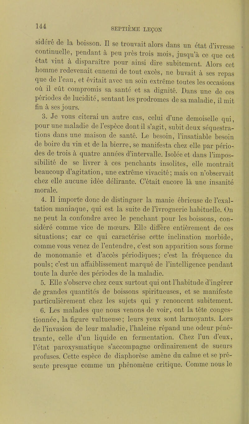 sidéré de la boisson. Il se trouvait alors dans un état d'ivresse continuelle, pendant à peu près trois mois, jusqu'à ce que cet état vint à disparaître pour ainsi dire subitement. Alors cet homme redevenait ennemi de tout excès, ne buvait à ses repas que de l'eau, et évitait avec un soin extrême toutes les occasions où il eût compromis sa santé et sa dignité. Dans une de ces périodes de lucidité, sentant les prodromes de sa maladie, il mit fin à ses jours. 3. Je vous citerai un autre cas, celui d'une demoiselle qui, pour une maladie de l'espèce dont il s'agit, subit deux séquestra- tions dans une maison de santé. Le besoin, l'insatiable besoin de boire du vin et de la bierre, se manifesta chez elle par pério- des de trois à quatre années d'intervalle. Isolée et dans l'impos- sibilité de se livrer à ces penchants insolites, elle montrait beaucoup d'agitation, une extrême vivacité; mais on n'observait chez elle aucune idée délirante. C'était encore là une insanité morale. 4. Il importe donc de distinguer la manie ébrieuse de l'exal- tation maniaque, qui est la suite de l'ivrognerie habituelle. On ne peut la confondre avec le penchant pour les boissons, con- sidéré comme vice de mœurs. Elle diffère entièrement de ces situations; car ce qui caractérise cette inclination morbide, comme vous venez de l'entendre, c'est son apparition sous forme de monomanie et d'accès périodiques; c'est la fréquence du pouls; c'est un affaiblissement marqué de l'intelligence pendant toute la durée des périodes de la maladie. 5. Elle s'observe chez ceux surtout qui ont l'habitude d'ingérer de grandes quantités de boissons spiritueuses, et se manifeste particulièrement chez les sujets qui y renoncent subitement. 6. Les malades que nous venons de voir , ont la tête conges- tionnée , la figure vultueuse ; leurs yeux sont larmoyants. Lors de l'invasion de leur maladie, l'haleine répand une odeur péné- trante, celle d'un liquide en fermentation. Chez l'un d'eux, l'état paroxysmatique s'accompagne ordinairement de sueurs profuses. Cette espèce de diaphorèse amène du calme et se pré- sente presque comme un phénomène critique. Comme nous le