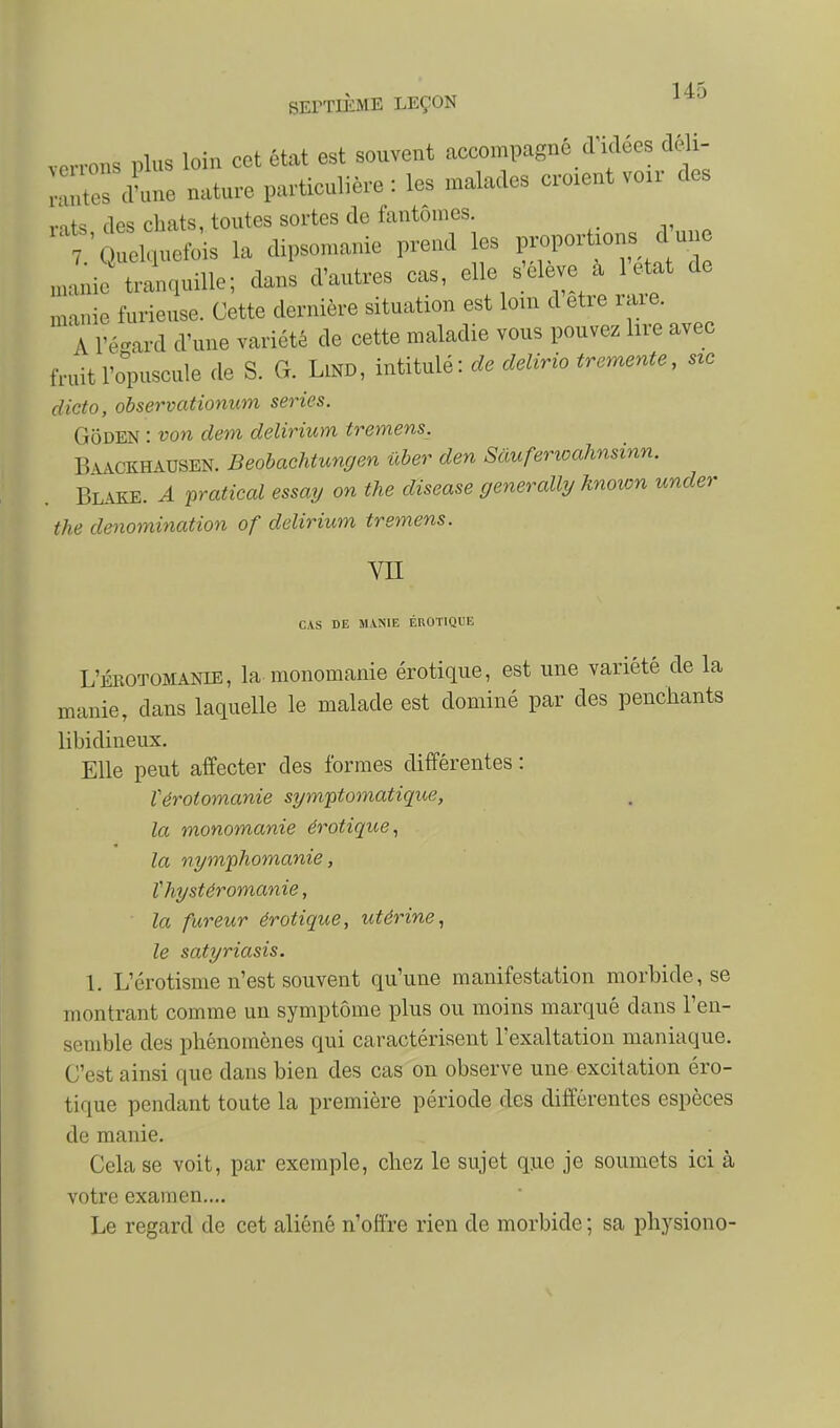 1/1 SEPTIÈME LEÇON verrons plus loin cet état est souvent accompagné d'idées déli- Z^Le nature particulière : les malades croient voir des vais des chats, toutes sortes de fantômes. Quelquefois la dipsomanie prend les p,^port.ons d un Juie tranquille; dans d'autres cas, elle seleve a 1 etot de Luie furieuse. Cette dernière situation est lom d être raie. A IV-ard d'une variété de cette maladie vous pouvez lire avec fruit l'opuscule de S. G. LlND, intitulé: de delvrio trermnte, s,c dicto, observationum séries. GoDEN : von dem delirium tremens. B.VACKHAUSEN. Beobachtungen ûber den Sâuferioahnsinn. Blake. a pratical essay on the disease generally hnown under the dénomination of delirium tremens. VII CAS DE MANIE EROTIQUE L'ÉBOTOMANIE, la monomanie erotique, est une variété de la manie, dans laquelle le malade est dominé par des penchants libidineux. Elle peut affecter des formes différentes : Vérotomanie sympomatique, la monomanie érotiqiœ^ la nymphomanie, thystéromanie, la fureur érotique, utérine, le satyriasis. 1. L'érotisme n'est souvent qu'une manifestation morbide, se montrant comme un symptôme plus ou moins marqué dans l'en- semble des phénomènes qui caractérisent l'exaltation maniaque. C'est ainsi que dans bien des cas on observe une excitation éro- tique pendant toute la première période des différentes espèces de manie. Cela se voit, par exemple, chez le sujet que je soumets ici à votre examen,... Le regard de cet aliéné n'offre rien de morbide ; sa physiono-