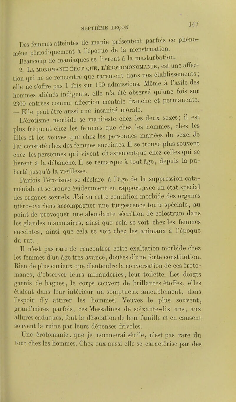SEPTIEME LEÇON Des femmes atteintes de manie présentent parfois ce phéno- mène périodiquement à l'époque de la menstruation. Beaucoup de maniaques se livrent à la masturbation. 0 L\ MONOMANIE EROTIQUE, l'érotomonomanie, cst unc aftec- tion qui ne se rencontre que rarement dans nos établissements; elle ne s'offre pas 1 fois sur 150 admissions. Même a l'asile des hommes aliénés indigents, elle n'a été observé qu'une fois sur 2300 entrées comme affection mentale franche et permanente. — Elle peut être aussi une insanité morale. L'érotisme morbide se manifeste chez les deux sexes; il est plus fréquent chez les femmes que chez les hommes, chez les filles et les veuves que chez les personnes mariées du sexe. Je l'ai constaté chez des femmes enceintes. Il se trouve plus souvent chez les personnes qui vivent ch astementque chez celles qui se Uvrent à la débauche. Il se remarque à tout âge, depuis la pu- berté jusqu'à la vieillesse. Parfois l'érotisme se déclare à l'âge de la suppression cata- méniale et se trouve évidemment en rapport avec un état spécial des organes sexuels. J'ai vu cette condition morbide des organes utéro-ovariens accompagner une turgescence toute spéciale, au point de provoquer une abondante sécrétion de colostrum dans les glandes mammaires, ainsi que cela se voit chez les femmes enceintes, ainsi que cela se voit chez les animaux à l'époque du rut. H n'est pas rare de rencontrer cette exaltation morbide chez les femmes d'un âge très avancé, douées d'une forte constitution. Rien de plus curieux que d'entendre la conversation de ces éroto- manes, d'observer leurs minauderies, leur toilette. Les doigts garnis de bagues, le corps couvert de brillantes étoffes, elles étalent dans leur intérieur un somptueux ameublement, dans l'espoir d'y attirer les hommes. Veuves le plus souvent, grand'mères parfois, ces Messalines de soixante-dix ans, aux allures caduques, font la désolation de leur famille et en causent souvent la ruine par leurs dépenses frivoles. Une érotomanie, que je nommerai sénile, n'est pas rare du tout chez les hommes. Chez eux aussi elle se caractérise par des