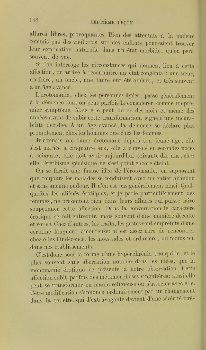 allures libres, provoquantes. Bien des attentats à la pudeur commis pas des vieillards sur des enlauts pourraient trouver leur explication naturelle dans un état morbide, qu'on perd souvent de vue. Si l'on interroge les circonstances qui donnent lieu à cette affection, on arrive à reconnaître un état congénial ; une sœur, un frère, un oncle, une tante ont été aliénés, et très souvent à un âge avancé. L'êrotomanie, chez les personnes âgées, passe généralement à la démence dont on peut parfois la considérer comme un pre- mier symptôme. Mais elle peut durer des mois et même des années avant de subir cette transformation, signe d'une incura- bilité décidée. A un âge avancé, la démence se déclare plus promptement chez les hommes que chez les femmes. Je connais une dame érotomane depuis son jeune âge; elle s'est mariée à cinquante ans, elle a convolé en secondes noces à soixante, elle doit avoir aujourd'hui soixante-dix ans; chez elle l'éréthisme génésique ne s'est point encore éteint. On se ferait une fausse idée de l'êrotomanie, en supposant que toujours les malades se conduisent avec un entier abandon et sans aucune pudeur. Il n'en est pas généralement ainsi. Quel- quefois les aliénés érotiques, et je parle particulièrement des femmes, ne présentent rien dans leurs allures qui puisse faire soupçonner cette affection. Dans la conversation le caractère érotique se fait entrevoir, mais souvent d'une manière décente et voilée. Chez d'autres, les traits, les gestes sont empreints d'une certaine langueur amoureuse; il est assez rare de rencontrer chez elles l'indécence, les mots sales et orduriers, du moins ici, dans nos établissements. C'est donc sous la forme d'une hyperphrénie tranquille, et le plus souvent sans aberration notable dans les idées, que la monomanie érotique se présente à notre observation. Cette affection subit parfois des métamorphoses singulières; ainsi elle peut se transformer en manie religieuse on s'associer avec elle. Cette modification s'annonce ordinairement par un changement dans la toilette, qui d'extravagante devient d'une sévérité irré-