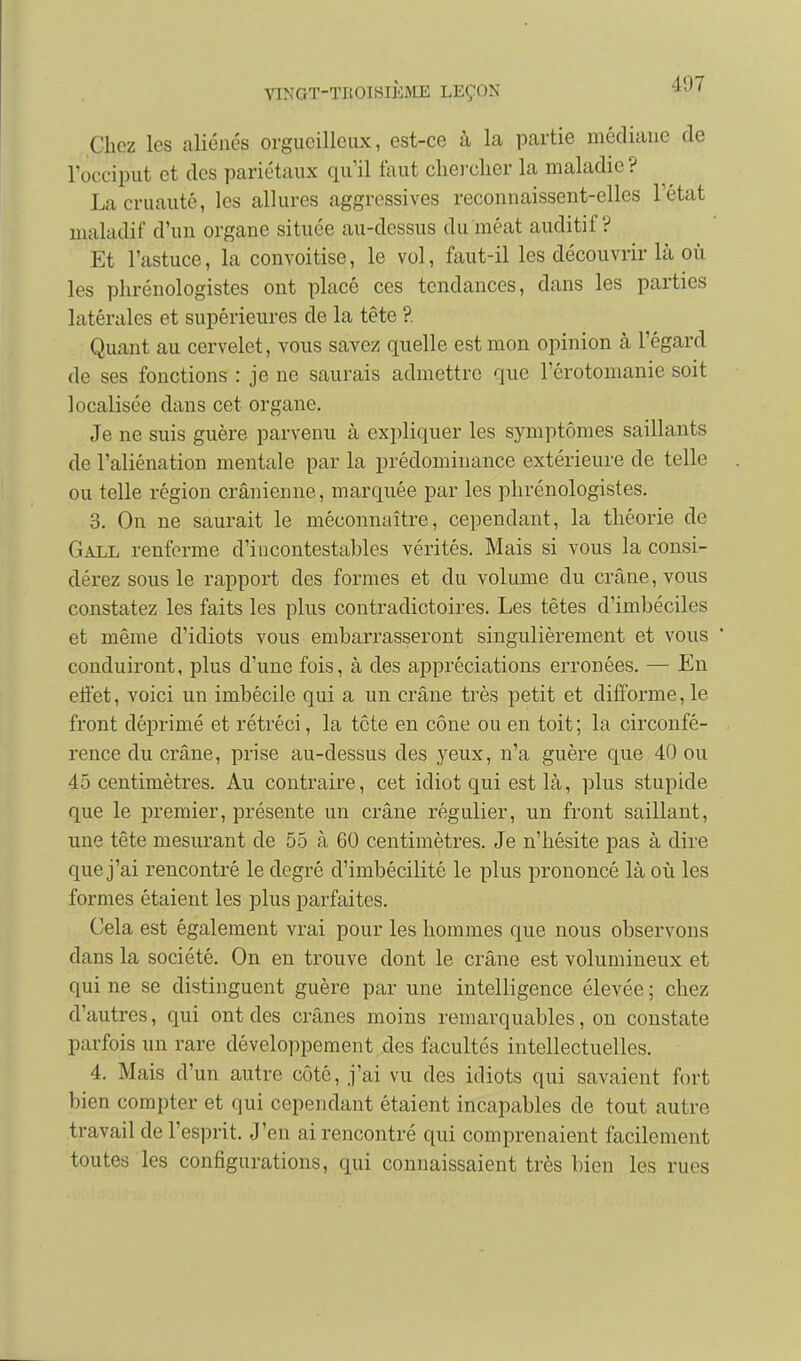 Chez les aliénés orgueilleux, est-ce à la partie médiane de l'occiput et des pariétaux qu'il faut cliei-clier la maladie ? La cruauté, les allures aggrossives reconnaissent-elles l'état maladif d'un organe située au-dessus du méat auditif? Et l'astuce, la convoitise, le vol, faut-il les découvrir là où les phrénologistes ont placé ces tendances, dans les parties latérales et supérieures de la tête ?. Quant au cervelet, vous savez quelle est mon opinion à l'égard de ses fonctions : je ne saurais admettre que l'érotomanie soit localisée dans cet organe. Je ne suis guère parvenu à expliquer les symptômes saillants de l'aliénation mentale par la prédominance extérieure de telle ou telle région crânienne, marquée par les phrénologistes. 3. On ne saurait le méconnaître, cependant, la théorie de Gall renferme d'incontestables vérités. Mais si vous la consi- dérez sous le rapport des formes et du volume du crâne, vous constatez les faits les plus contradictoires. Les têtes d'imbéciles et même d'idiots vous embarrasseront singulièrement et vous conduiront, plus d'une fois, à des appréciations erronées. — En eli'et, voici un imbécile qui a un crâne très petit et difforme, le front déprimé et rétréci, la tête en cône ou en toit; la circonfé- rence du crâne, prise au-dessus des yeux, n'a guère que 40 ou 45 centimètres. Au contraire, cet idiot qui est là, plus stupide que le premier, présente un crâne régulier, un front saillant, une tête mesurant de 55 à 60 centimètres. Je n'hésite pas à dire que j'ai rencontré le degré d'imbécilité le plus prononcé là où les formes étaient les plus parfaites. Cela est également vrai pour les hommes que nous observons dans la société. On en trouve dont le crâne est volumineux et qui ne se distinguent guère par une intelligence élevée ; chez d'autres, qui ont des crânes moins remarquables, on constate parfois un rare développement des facultés intellectuelles. 4. Mais d'un autre côté, j'ai vu des idiots qui savaient fort bien compter et qui cependant étaient incapables de tout autre travail de l'esprit. J'en ai rencontré qui comprenaient facilement toutes les configurations, qui connaissaient très bien les rues