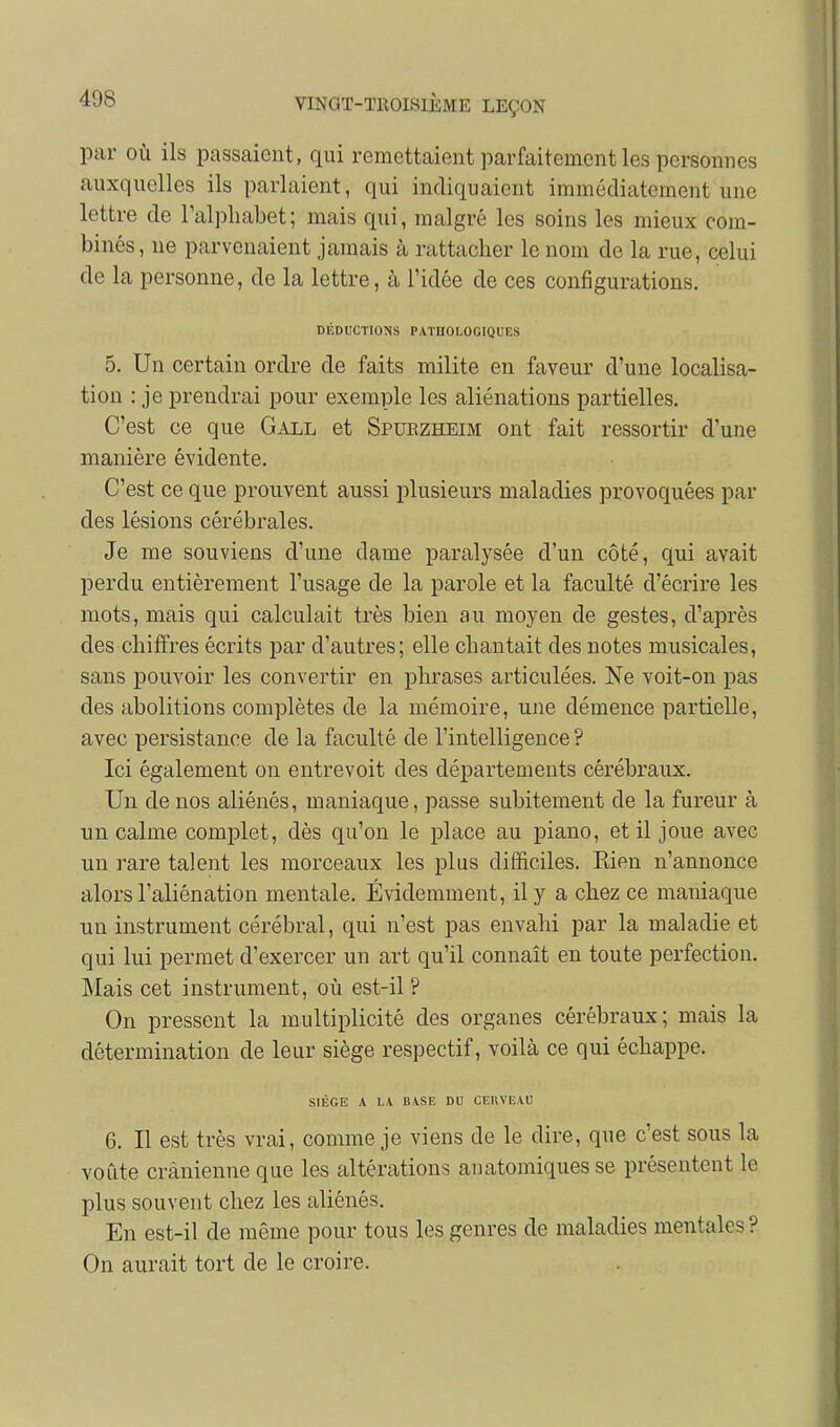 par OÙ ils passaient, qui remettaient parfaitement les personnes auxquelles ils parlaient, qui indiquaient immédiatement une lettre de l'alphabet; mais qui, malgré les soins les mieux com- binés, ne parvenaient jamais à rattacher le nom de la rue, celui de la personne, de la lettre, à l'idée de ces configurations. DÉDUCTIONS PATHOLOGIQUES 5. Un certain ordre de faits milite en faveur d'une localisa- tion : je prendrai pour exemple les aliénations partielles. C'est ce que Gall et Spuezheim ont fait ressortir d'une manière évidente. C'est ce que prouvent aussi plusieurs maladies provoquées par des lésions cérébrales. Je me souviens d'une dame paralysée d'un côté, qui avait perdu entièrement l'usage de la parole et la faculté d'écrire les mots, mais qui calculait très bien au moyen de gestes, d'après des chiffres écrits par d'autres; elle chantait des notes musicales, sans pouvoir les convertir en phrases articulées. Ne voit-on pas des abolitions complètes de la mémoire, ujie démence partielle, avec persistance de la faculté de l'intelligence? Ici également on entrevoit des départements cérébraux. Un de nos aliénés, maniaque, passe subitement de la fureur à un calme complet, dès qu'on le place au piano, et il joue avec un rare talent les morceaux les plus difficiles. Rien n'annonce alors l'aliénation mentale. Évidemment, il y a chez ce maniaque un instrument cérébral, qui n'est pas envahi par la maladie et qui lui permet d'exercer un art qu'il connaît en toute perfection. Mais cet instrument, où est-il ? On pressent la multiplicité des organes cérébraux; mais la détermination de leur siège respectif, voilà ce qui échappe. SIÈGE A LA BASE DU CEKVEAU 6. Il est très vrai, comme je viens de le dire, que c'est sous la voûte crânienne que les altérations anatomiques se présentent le plus souvent chez les aliénés. En est-il de même pour tous les genres de maladies mentales? On aurait tort de le croire.