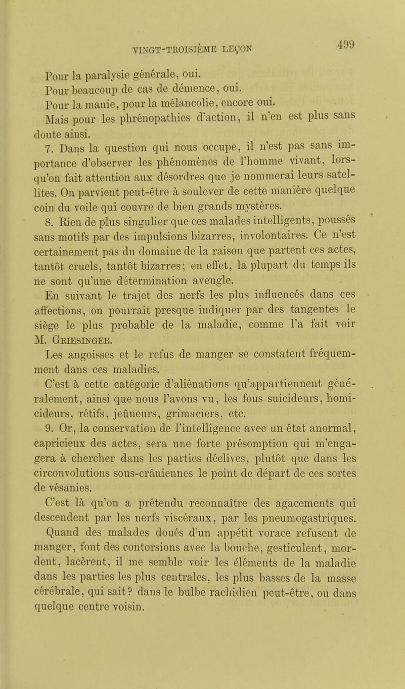 Pour la paralysie générale, oui. Pour beaucoup de cas de démence, oui. Pour la manie, pour la mélancolie, encore oui. Mais pour les phrénopathies d'action, il n'en est plus sans doute ainsi. 7. Dans la question qui nous occupe, il n'est pas sans im- portance d'observer les phénomènes de l'homme vivant, lors- qu'on fait attention aux désordres que je nommerai leurs satel- lites. On parvient peut-être à soulever de cette manière quelque coin du voile qui couvre de bien grands mystères. 8. Rien de plus singulier que ces malades intelligents, poussés sans motifs par des impulsions bizarres, involontaires. Ce n'est certainement pas du domaine de la raison que partent ces actes, tantôt cruels, tantôt bizarres ; en effet, la plupart du temps ils ne sont qu'une détermination aveugle. En suivant le trajet des nerfs les plus influencés dans ces affections, on pourrait presque indiquer par des tangentes le siège le plus probable de la maladie, comme l'a fait voir M. Geiesinger. Les angoisses et le refus de manger se constatent fréquem- ment dans ces maladies. C'est à cette catégorie d'aliénations qu'appartiennent géné- ralement, ainsi que nous l'avons vu, les fous suicideurs, homi- cideurs, rétifs, jeûneurs, grimaciers, etc. 9. Or, la conservation de l'intelligence avec un état anormal, capricieux des actes, sera une forte présomption qui m'enga- gera à chercher dans les parties déclives, plutôt que dans les circonvolutions sous-crâniennes le point de départ de ces sortes de vésanies. C'est là qu'on a prétendu reconnaître des agacements qui descendent par les nerfs viscéraux, par les pneumogastriques. Quand des malades doués d'un appétit vorace refusent de manger, font des contorsions avec la bouche, gesticulent, mor- dent, lacèrent, il me semble voir les éléments de la maladie dans les parties les plus centrales, les plus basses de la masse cérébrale, qui sait? dans le bulbe rachidien peut-être, ou dans quelque centre voisin.