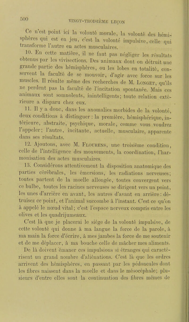 Ce n'est point ici la volonté morale, la volonté des hémi- sphères qui est en jeu, c'est la volonté impulsive, celle qui transforme l'autre en actes musculaires. 10. En cette matière, il ne faut pas négliger les résultats obtenus par les vivisections. Des animaux dont on détruit une grande partie des hémisphères, ou les lobes en totalité, con- servent la faculté de se mouvoir, d'agir avec force sur les muscles. Il résulte même des recherches de M. Longet, qu'ils ne perdent pas la faculté de l'incitation spontanée. Mais ces •animaux sont somnolents, inintelligents; toute relation exté- rieure a disparu chez eux. 11. Il y a donc, dans les anomalies morbides de la volonté, deux conditions à distinguer : la première, hémisphérique, in- térieure, abstraite, psychique, morale, comme vous voudrez l'appeler; l'autre, incitante, actuelle, musculaire, apparente dans ses résultats. 12. Ajoutons, avec M. Floueens, une troisième condition, celle de l'intelligence des mouvements, la coordination, l'har- monisation des actes musculaires. 13. Considérons attentivement la disposition anatomique des parties cérébrales, les émersions, les radiations nerveuses; toutes partent de la moelle allongée, toutes convergent vers ce bulbe, toutes les racines nerveuses se dirigent vers un point, les unes d'arrière en avant, les autres d'avant en arrière : dé- truisez ce point, et l'animal succombe à l'instant. C'est ce qu'on à appelé le nœud vital; c'est l'espace nerveux compris entre les olives et les quadrijumeaux. C'est là que je placerai le siège de la volonté impulsive, de cette volonté qui donne à ma langue la force de la parole, à ma main la force d'écrire, à mes jambes la force de me soutenir et de me déplacer, à ma bouche celle de mâcher mes aliments. De là doivent émaner ces impulsions si étranges qui caracté- risent un grand nombre d'aliénations. C'est là que les ordres arrivent des hémisphères, en passant par les pédoncules dont les fibres naissent dans la moelle et dans le mésocéphale; plu- sieurs d'entre elles sont la continuation des fibres mêmes de