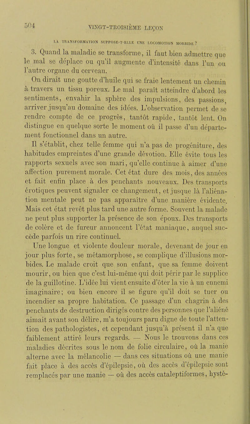 I.A TIIANSI-OIIMATION Si;PP()SE-T-EI,l,E LNK LOCOMOTION MOIIBIDE ? 3. Quand la maladie se transforme, il faut bien admettre que le mal se déplace ou qu'il augmente d'intensité dans l'un ou l'autre organe du cerveau. On dirait une goutte d'huile qui se fraie lentement un chemin à travers un tissu poreux. Le mal paraît atteindre d'abord les sentiments, envahir la sphère des impulsions, des passions, arriver jusqu'au domaine des idées. L'observation permet de se rendre compte de ce progrès, tantôt rapide, tantôt lent. On distingue en quelque sorte le moment où il passe d'un départe- ment fonctionnel dans un autre. Il s'établit, chez telle femme qui n'a pas de progéniture, des habitudes empreintes d'une grande dévotion. Elle évite tous les rapports sexuels avec son mari, qu'elle continue à aimer d'une affection purement morale. Cet état dure des mois, des années et fait enfin place à des penchants nouveaux. Des transports erotiques peuvent signaler ce changement, et jusque là l'aliéna- tion mentale peut ne pas apparaître d'une manière évidente. Mais cet état revêt plus tard une autre forme. Souvent la malade ne peut plus supporter la présence de son époux. Des transports de colère et de fureur annoncent l'état maniaque, auquel suc- cède parfois un rire continuel. Une longue et violente douleur morale, devenant de jour en jour plus forte, se métamorphose, se complique d'illusions mor- bides. Le malade croit que son enfant, que sa femme doivent mourir, ou bien que c'est lui-même qui doit périr par le supplice de la guillotine. L'idée lui vient ensuite d'ôter la vie à un ennemi imaginaire; ou bien encore il se figure qu'il doit se tuer ou incendier sa propre habitation. Ce passage d'un chagrin à des penchants de destruction diriges contre des personnes que l'aliéné aimait avant son délire, m'a toujours paru digne de toute l'atten- tion des pathologistes, et cependant jusqu'à présent il n'a que faiblement attiré leurs regards. — Nous le trouvons dans ces maladies décrites sous le nom de folie circulaire, oîi la manie alterne avec la mélancolie — dans ces situations où une manie fait place à des accès d'épilepsie, où des accès d'épilepsie sont remplacés par une manie — où des accès cataleptiformes, hysté-