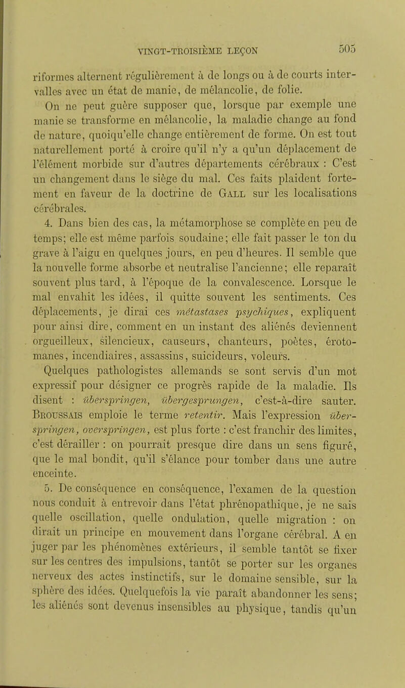 riformes alternent régulièrement à de longs ou à de courts inter- valles avec un état de manie, de mélancolie, de folie. On ne peut guère supposer que, lorsque par exemple une uianie se transforme en mélancolie, la maladie change au fond de nature, quoiqu'elle change entièrement de forme. On est tout naturellement ])OYté à croire qu'il n'y a qu'un déplacement de rélément morhide sur d'autres départements cérébraux : C'est un changement dans le siège du mal. Ces faits plaident forte- ment en faveur de la doctrine de Gall sur les localisations cérébrales. 4. Dans bien des cas, la métamorphose se complète en peu de temps; elle est même parfois soudaine; elle fait passer le ton du grave à l'aigu en quelques jours, en peu d'heures. Il semble que la nouvelle forme absorbe et neutralise l'ancienne ; elle reparaît souvent plus tard, à l'époque de la convalescence. Lorsque le mal envahit les idées, il quitte souvent les sentiments. Ces déplacements, je dirai ces métastases 'psychiques, expliquent pour ainsi dire, comment en un instant des aliénés deviennent orgueilleux, silencieux, causeurs, chanteurs, poètes, éroto- manes, incendiaires, assassins, suicideurs, voleurs. Quelques pathologistes allemands se sont servis d'un mot expressif pour désigner ce progrès rapide de la maladie. Ils disent : ûberspringen, ûbergesprungen, c'est-à-dire sauter. Broussais emploie le terme retentir. Mais l'expression ûber- springen, overspringen, est plus forte : c'est franchir des limites, c'est dérailler : on pourrait presque dire dans un sens figuré, que le mal bondit, qu'il s'élance pour tomber dans une autre enceinte. 5. De conséquence en conséquence, l'examen de la question nous conduit à entrevoir dans l'état phrénopathique, je ne sais quelle oscillation, quelle ondulation, quelle migration : on dirait un principe en mouvement dans l'organe cérébral. A en juger par les phénomènes extérieurs, il semble tantôt se fixer sur les centres des impulsions, tantôt se porter sur les organes nerveux des actes instinctifs, sur le domaine sensible, sur la sphère des idées. Quelquefois la vie paraît abandonner les sens; les aliénés sont devenus insensibles au physique, tandis qu'un