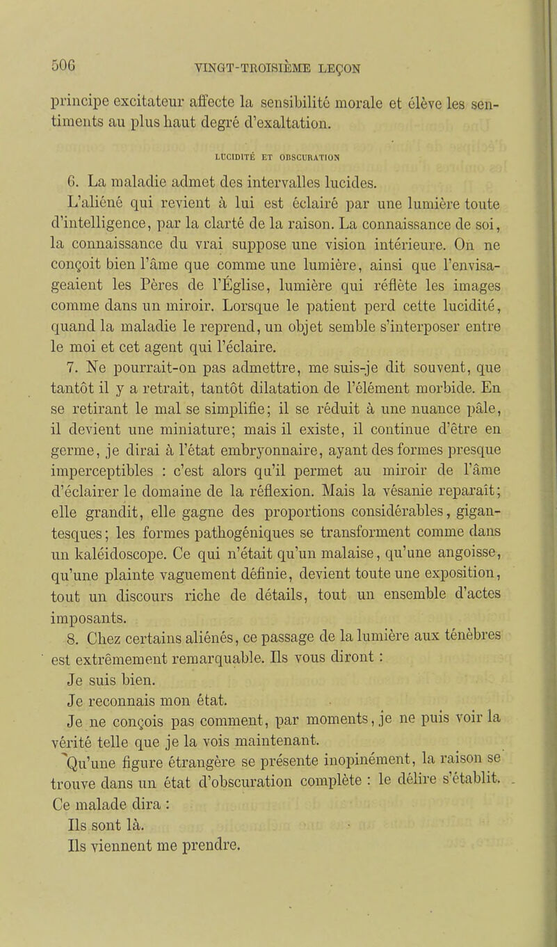 principe excitateur affecte la sensibilité morale et élève les sen- timents au plus haut degré d'exaltation. LtlCIDITÉ ET OBSCURATION 6. La maladie admet des intervalles lucides. L'aliéné qui revient à lui est éclairé par une lumière toute d'intelligence, par la clarté de la raison. La connaissance de soi, la connaissance du vrai suppose une vision intérieure. On ne conçoit bien l'âme que comme une lumière, ainsi que l'envisa- geaient les Pères de l'Église, lumière qui reflète les images comme dans un miroir. Lorsque le patient perd cette lucidité, quand la maladie le reprend, un objet semble s'interposer entre le moi et cet agent qui l'éclairé. 7. Ne pourrait-on pas admettre, me suis-je dit souvent, que tantôt il y a retrait, tantôt dilatation de l'élément morbide. En se retirant le mal se simplifie ; il se réduit à une nuance pâle, il devient une miniature; mais il existe, il continue d'être en germe, je dirai à l'état embryonnaire, ayant des formes presque imperceptibles : c'est alors qu'il permet au miroir de l'âme d'éclairer le domaine de la réflexion. Mais la vésanie reparaît; elle grandit, elle gagne des proportions considérables, gigan- tesques ; les formes pathogéniques se transforment comme dans un kaléidoscope. Ce qui n'était qu'un malaise, qu'une angoisse, qu'une plainte vaguement définie, devient toute une exposition, tout un discours riche de détails, tout un ensemble d'actes imposants. 8. Chez certains aliénés, ce passage de la lumière aux ténèbres est extrêmement remarquable. Ils vous diront : Je suis bien. Je reconnais mon état. Je ne conçois pas comment, par moments, je ne puis voir la vérité telle que je la vois maintenant. Qu'une figure étrangère se présente inopinément, la raison se trouve dans un état d'obscuration complète : le délire s'établit. . Ce malade dira : Ils sont là. Ils viennent me prendre.