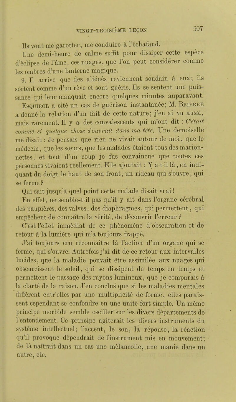 Ils vont me garotter, me conduire à récliafaud. Une demi-heure de calme suffit pour dissiper cette espèce d'éclipsé de l'âme, ces nuages, que l'on peut considérer comme les ombres d'une lanterne magique, 9. Il arrive que des aliénés reviennent soudain à eux; ils sortent comme d'un rêve et sont guéris. Ils se sentent une puis- sance qui leur manquait encore quelques minutes auparavant. EsQUiEOL a cité un cas de guérison instantanée; M. Bbiebre a donné la relation d'un fait de cette nature; j'en ai vu aussi, mais rarement. Il y a des convalescents qui m'ont dit : Cétait comme si quelque chose s'ouvrait dans ma tète. Une demoiselle me disait : Je pensais que rien ne vivait autour de moi, que le médecin, que les sœurs, que les malades étaient tous des marion- nettes, et tout d'un coup je fus convaincue que toutes ces personnes vivaient réellement. Elle ajoutait : Y a-t-il là, en indi- quant du doigt le haut de son front, un rideau qui s'ouvre, qui se ferme ? Qui sait jusqu'à quel point cette malade disait vrai ! En effet, ne semble-t-il pas qu'il y ait dans l'organe cérébral des paupières, des valves, des diaphragmes, qui permettent, qui empêchent de connaître la vérité, de découvrir l'erreur ? C'est l'effet immédiat de ce phénomène d'obscuration et de retour à la lumière qui m'a toujours frappé. J'ai toujours cru reconnaître là l'action d'un organe qui se ferme, qui s'ouvre. Autrefois j'ai dit de ce retour aux intervalles lucides, que la maladie pouvait être assimilée aux nuages qui obscurcissent le soleil, qui se dissipent de temps en temps et permettent le passage des rayons lumineux, que je comparais à la clarté de la raison. J'en conclus que si les maladies mentales diffèrent entr'elles par une multiplicité de forme, elles parais- sent cependant se confondre en une unité fort simple. Un même principe morbide semble osciller sur les divers départements de l'entendement. Ce principe agiterait les divers instruments du système intellectuel; l'accent, le son, la réponse, la réaction qu'il provoque dépendrait de l'instrument mis en mouvement; de là naîtrait dans un cas une mélancolie, une manie dans un autre, etc.
